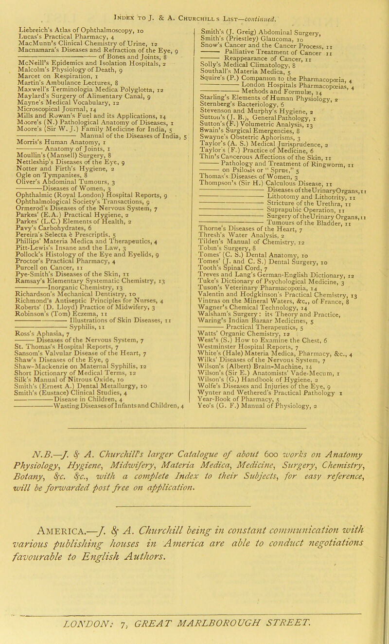 Liebreich’s Atlas of Ophthalmoscopy, lo Lucas’s Practical Pharmacy, 4 MacMunn’s Clinical Chemistry of Urine, 12 Macnamara’s Diseases and Refraction of the Eye, 9 ; ; of Bones and Joints, 8 McNeill’s Epidemics and Isolation Hospitals, 2 Malcolm’s Physiology of Death, 9 Marcet on Respiration, 1 Martin’s Ambulance Lectures, 8 Maxwell’s Terminologia Medica Polyglotta, 12 Maylard’s Surgery of Alimentary Canal, 9 Mayne’s Medical Vocabulary, 12 Microscopical Journal, 14 Mills and Rowan’s Fuel and its Applications, 14 Moore’s (N.) Pathological Anatomy of Diseases, i Moore’s (Sir W. J.) Family Medicine for India, 5 ; Manual of the Diseases of India, 5 Morris’s Human Anatomy, i Anatomy of Joints, i Moullin’s (Mansell) Surgery, 8 Nettleship’s Diseases of the Eye, 9 Hotter and Firth’s Hygiene, 2 Ogle on Tympanites, 8 Oliver’s Abdominal Tumours, 3 Diseases of Women, 3 Ophthalmic (Royal London) Hospital Reports, g Ophthalmolo^ical Society’s Transactions, g Ormerod’s Diseases of the Nervous System, 7 Parkes’ (E.A.) Practical Hygiene, 2 Parkes’ (L.C.) Elements of Health, 2 Pavy’s Carbohydrates, 6 Pereira’s Selecta h Prescriptis, ^ Phillips’ Materia Medica and 1 nerapeutics, 4 Pitt-Lewis’s Insane and the Law, 3 Pollock’s Histology of the Eye and Eyelids, 9 Proctor’s Practical Pharmacy, 4 Purcell on Cancer, ii Pye-Smith’s Diseases of the Skin, ii Ramsay’s Elementary Systematic Chemistry, 13 Inorganic Chemistry, 13 Richardson’s Mechanical Dentistry, 10 Richmond’s Antiseptic Principles for Nurses, 4 Roberts’ (D. Lloyd) Practice of Midwifery, 3 Robinson s (Tom) Eczema, 11 Illustrations of Skin Diseases, ii Syphilis, ii Ross’s Aphasia, 7 Diseases of the Nervous System, 7 St. Thomas’s Hospital Reports, 7 Sansom’s Valvular Disease of the Heart, 7 Shaw’s Diseases of the Eye, 9 Shaw-Mackenzie on Maternal Syphilis, 12 Short Dictionary of Medical Terms, 12 Silk’s Manual of Nitrous Oxide, 10 Smith’s (Ernest A.) Dental Metallurgy, 10 Smith’s (Eustace) Clinical Studies, 4 Disease in Children, 4 WastingDiseasesoflnfants.and Children, 4 Smith’s (J. Greig) Abdominal Surgery, Smith’s (Priestley) Glaucoma, 10 Snow’s Cancer and the Cancer Process, 11 Palliative Treatment of Cancer n Reappearance of Cancer, ii Sollyls Medical Climatology, 8 Southall’s Materia Medica, 5 Squire’s (P.) Companion to the Pharmacopoeia, 4 ~ London Hospitals Pharmacopoeias, 4 ;—I Methods and Formula:, 14 Starling’s Elements of Human Physiology, 2 Sternberg’s Bacteriology, 6 Stevenson and Murphy’s Hygiene, 2 Suttuii|s(J, B.j, General Pathology, 1 Sutton’s (F.) Volumetric Analysis, 13 Swain’s Surgical Emergencies, 8 Swayne’s Obstetric Aphorisms, 3 'Taylor’s (A. S.) Medical Jurisprudence, 2 Taylor's ( F.) Practice of Medicine, 6 Thin’s Cancerous Affections of the Skin, ii Pathology and Treatment of Ringworm, n on Psilosis or “ Sprue,” 5 Thomas’s Diseases of Women, 3 Thompson’s (Sir H.) Calculous Disease, ii — Diseases oftheUrinaryOrgans,r i Lithotomy and Lithotrity, 11 Stricture of the Urethra, ii Suprapubic Operation, 11 Surgery of theUrinary Organs, 11 ; Tumours of the Bladder, ii Thorne s Diseases of the Heart, 7 Thresh’s Water Analysis, 2 Tilden’s Manual of Chemistry, 12 Tobin’s Surgery, 8 Tomes’ (C. S.) Dental Anatomy, 10 'lomes’ (J. and C. S.) Dental Surgery, 10 Tooth’s Spinal Cord, 7 Treves and Lang’s German-Englisli Dictionary, 12 Tuke’s Dictionary of Psychological Medicine, 3 Tuson’s Veterinary Pharmacopeia, 14 Valentin and Hodgkinson’s Practical Chemistry, 13 Vintras on the Mineral Waters, &c., of France, 8 Wagner’s Chemical Technology, 14 Walsham’s Surgery: its Theory and Practice, Waring’s Indi.m Bazaar Medicines, 5 Practical Therapeutics, 5 Watts’ Organic Chemistry, 12 West’s (S.) How to Examine the Chest, 6 Westminster Hospital Reports, 7 White’s (Hale) Materia Medica, Pharmacy, &c., 4 Wilks’ Diseases of the Nervous System, 7 Wilson’s (Albert) Brain-Machine, 14 Wilson’s (Sir E.) Anatomists’ Vade-Mecum, i Wilson’s (G.) Handbook of Hygiene, 2 Wolfe’s Diseases and Injuries of the Eye, 9 Wynter and Wethered’s Practical Pathology i Year-Book of Pharmacy, 5 Yeo’s (G. F.) Manual of Physiology, 2 N.B.—J. (§* A. ChurchilPs larger Catalogue of about 600 works 07t Aftatomy Physiology., Hygietie, Midwifery, Materia Medica, Medicine, Surgery, Chemistry, Botany, ^c. ^'C., with a complete Index to their Subjects, for easy reference, will be forwarded post free on application. America.—J. A. Churchill being in constant communication with various publishing houses in America are able to conduct negotiations favourable to English Authors.