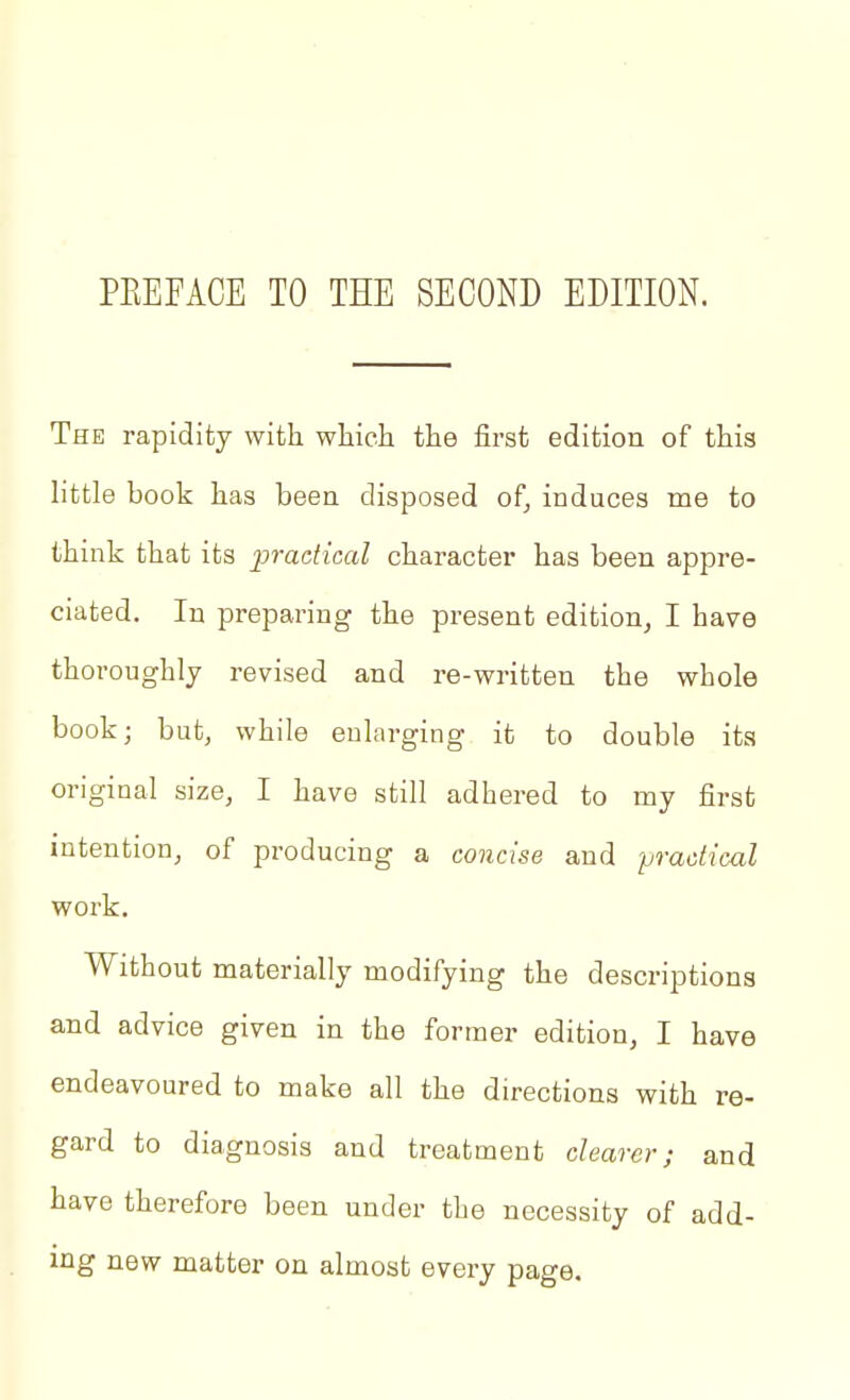 The rapidity with whieli the first edition of this little book has been disposed of, induces me to think that its jpradical character has been appre- ciated. In preparing the present edition, I have thoroughly revised and re-written the whole book; but, while enlarging it to double its original size, I have still adhered to my first intention, of producing a concise and practical work. Without materially modifying the descriptions and advice given in the former edition, I have endeavoured to make all the directions with re- gard to diagnosis and treatment clearer; and have therefore been under the necessity of add- ing new matter on almost every page.