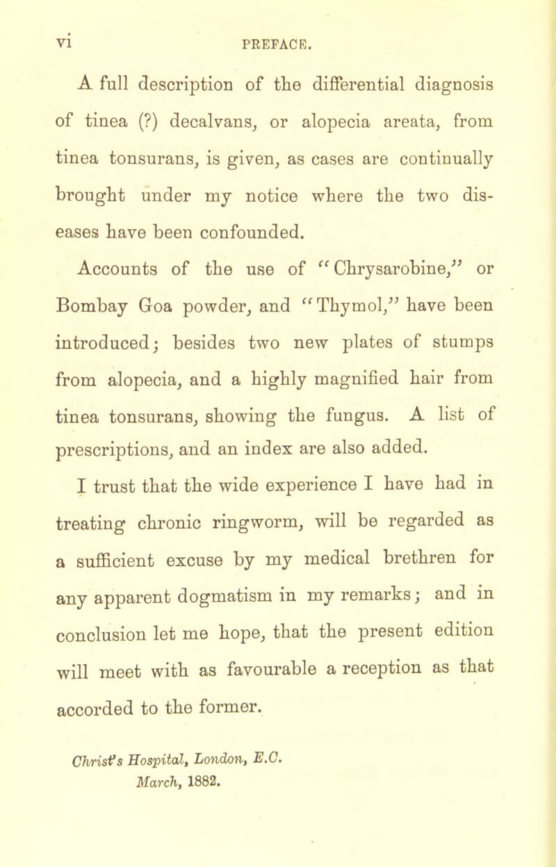 A full description of the differential diagnosis of tinea (?) decalvans^ or alopecia areata, from tinea tonsurans, is given, as cases are continually brought under my notice where the two dis- eases have been confounded. Accounts of the use of  Chrysarobine, or Bombay Goa powder, and Thymol, have been introduced; besides two new plates of stumps from alopecia, and a highly magnified hair from tinea tonsurans, showing the fungus. A list of prescriptions, and an index are also added. I trust that the wide expei'ience I have had in treating chronic ringworm, will be regarded as a sufficient excuse by my medical brethren for any apparent dogmatism in my remarks; and in conclusion let me hope, that the present edition will meet with as favourable a reception as that accorded to the former. ChrisVs Hospital, London, E.G. March, 1882.