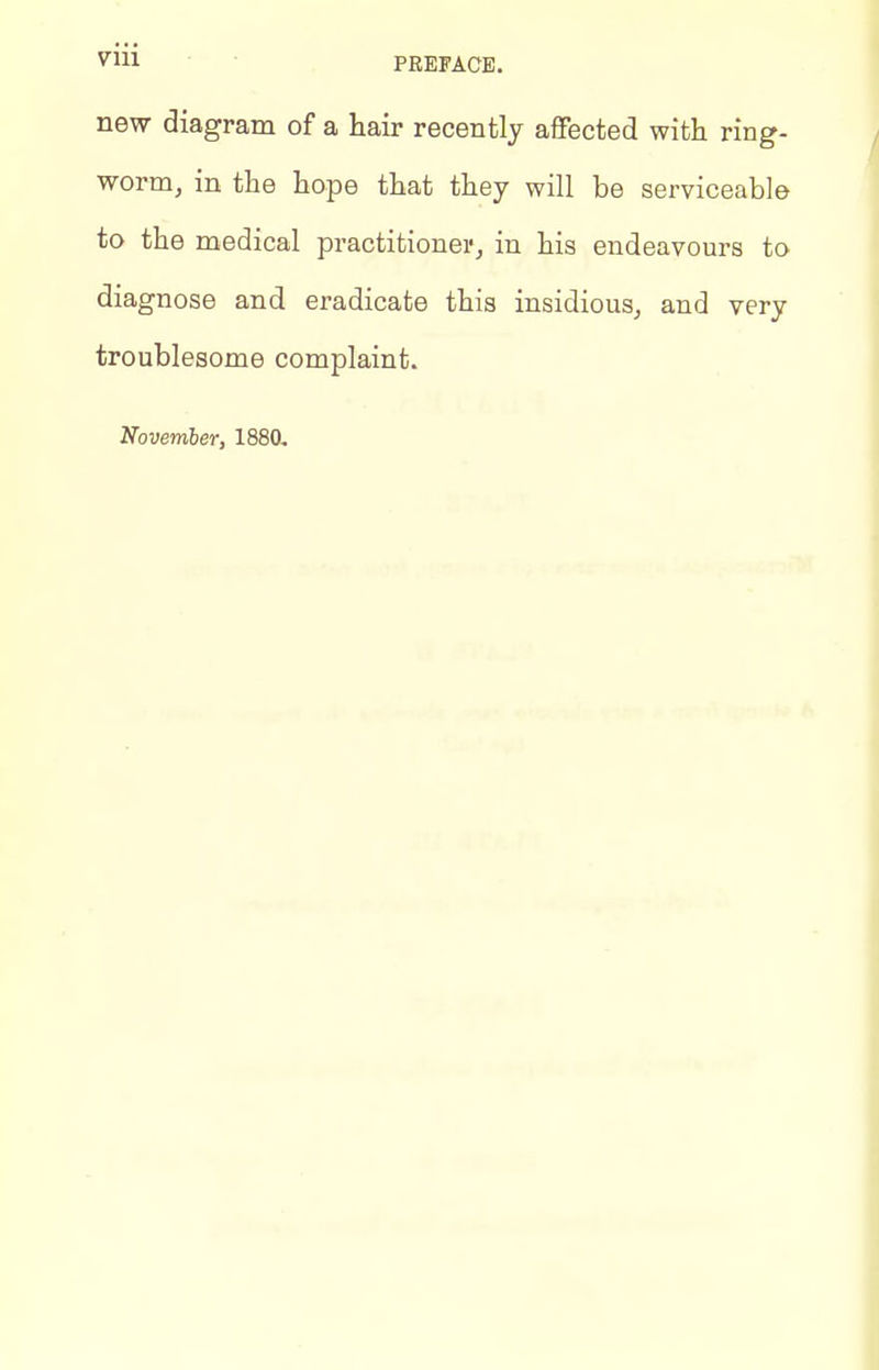 new diagram of a hair recently affected with ring- worm, in the hope that they will be serviceable to the medical practitionei-, in his endeavours to diagnose and eradicate this insidious, and very troublesome complaint. November, 1880,