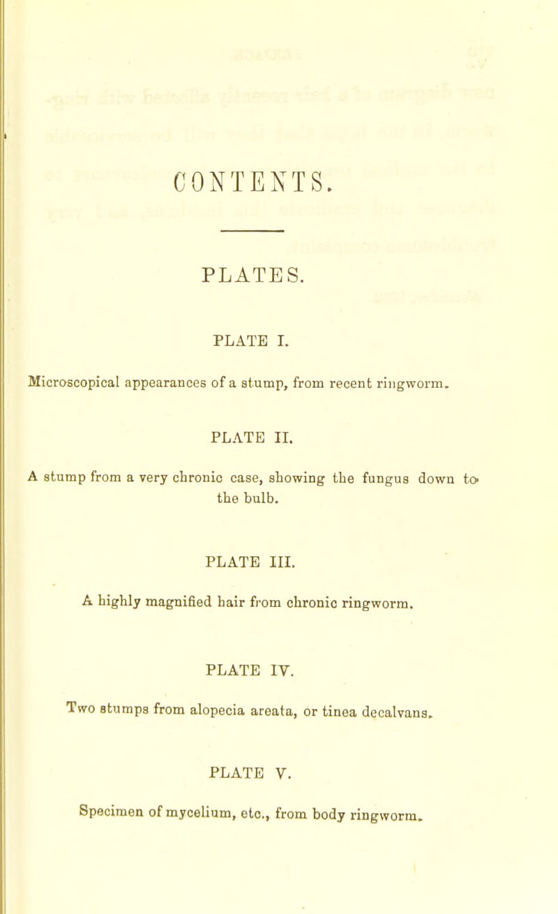 CONTENTS. PLATES. PLATE I. Microscopical appearances of a stump, from recent ringworm. PLATE IL A stump from a very chronic case, showing the fungus down the bulb. PLATE III. A highly magnified hair from chronic ringworm. PLATE IV. Two stumps from alopecia areata, or tinea decalvans. PLATE V. Specimen of mycelium, etc., from body ringworm.