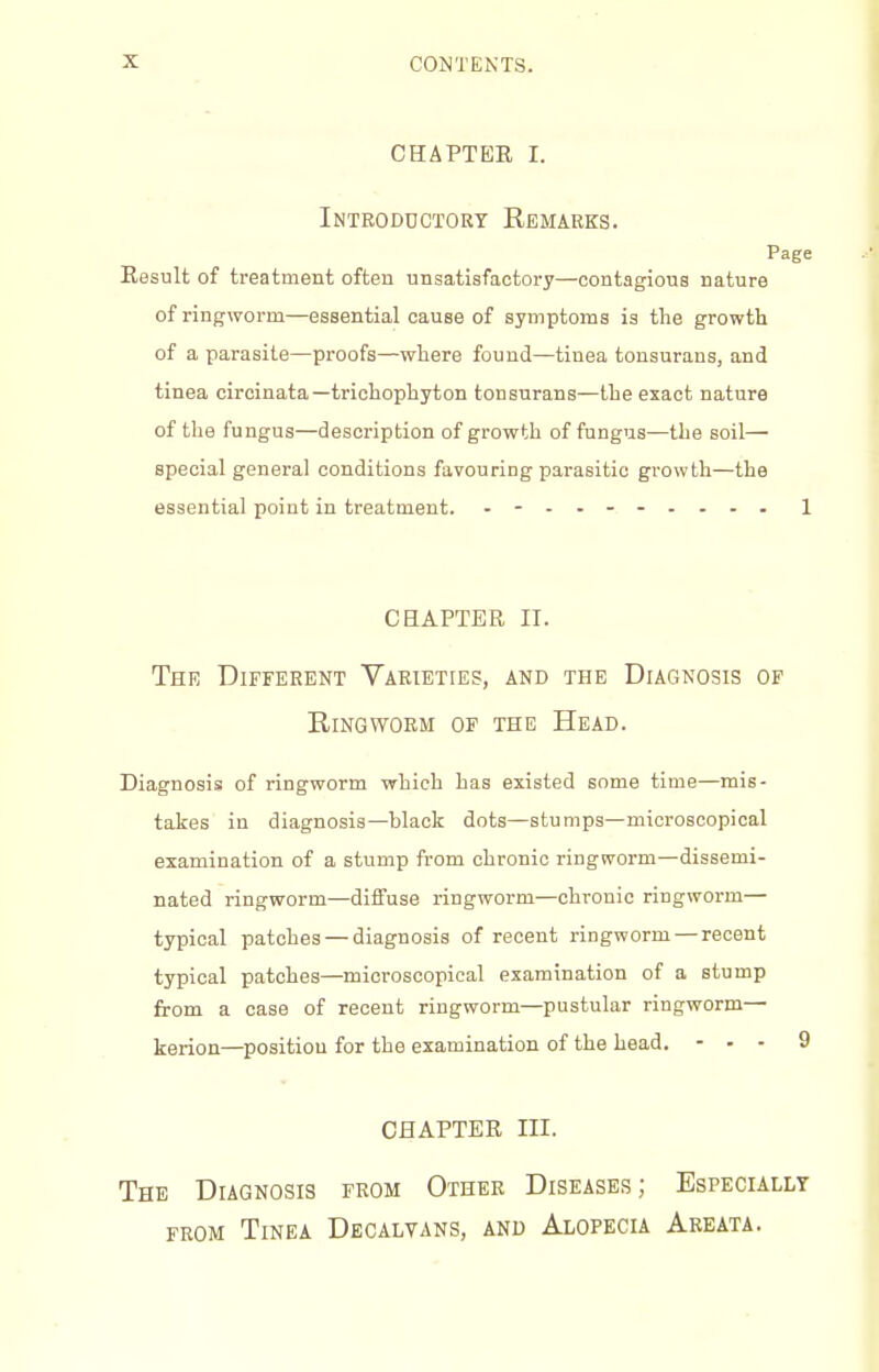 CHAPTEE I. Introductory Remarks. Page Eesult of treatment often unsatisfactory—contagious nature of ringworm—essential cause of symptoms is the growth of a parasite—proofs—where found—tinea tonsurans, and tinea circinata—trichophyton tonsurans—the exact nature of the fungus—description of growth of fungus—the soil— special general conditions favouring parasitic growth—the essential point in treatment. 1 CHAPTER II. The Different Varieties, and the Diagnosis of Ringworm of the Head. Diagnosis of ringworm which has existed some time—mis- takes in diagnosis—black dots—stumps—microscopical examination of a stump from chronic ringworm—dissemi- nated ringworm—diffuse ringworm—chronic ringworm— typical patches — diagnosis of recent ringworm— recent typical patches—microscopical examination of a stump from a case of recent ringworm—pustular ringworm— kerion—position for the examination of the head. - . - CHAPTER III. The Diagnosis from Other Diseases; Especially FROM Tinea Decalvans, and Alopecia Areata.