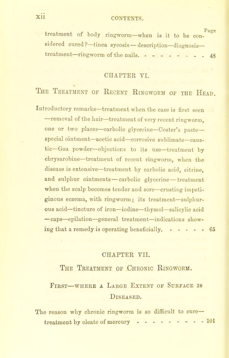 treatment of body rin;,'worm—when is it to be con-'''^^^ sidered cured P—tinea sycosis — description—diagnosis— treatment—ringworm of the nails. . - - 43 CHAPTER VI. The Treatment op Recent Ringworm of the Head. Introductory remarks—treatment when the case is first seen —removal of the hair—treatment of very recent ringworm, one or two places—carbolic glycerine—Coster's paste- special ointment—acetic acid—corrosive sublimate—caus- tic—Goa powder—objections to its use—treatment by chrysarobine—treatment of recent ringworm, when the disease is extensive—treatment by carbolic acid, citrine, and sulphur ointments — carbolic glycerine — treatment when the scalp becomes tender and sore—crusting impeti- ginous eczema, with ringworm ; its treatment—sulphur- ous acid—tincture of iron—iodine—thymol—salicylic acid — caps—epilation—general treatment—indications show- ing that a remedy is operating beneficially. 65 CHAPTER VII. The Treatment of Chronic Ringworm. First—where a Large Extent of Surface is Diseased. The reason why chronic ringworm is so diflicult to cure— treatment by oleate of mercury - - - 101