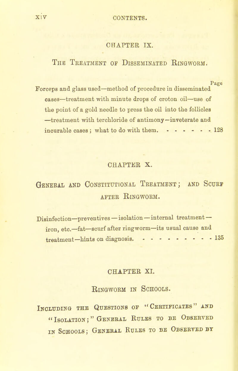 CHAPTER IX. The Treatment of Disseminated Ringworm. Page Forceps and glass used—method of procedure in disseminated cases—treatment with minute drops of croton oil—use of the point of a gold needle to press the oil into the follicles —treatment with terchloride of antimony—inveterate and incurable cases ; what to do with them. ...... 128 CHAPTER X. General and Constitutional Treatment; and Scurf AFTER Ringworm. Disinfection—preventives — isolation—internal treatment — iron, etc.—fat—scurf after ringworm—^its usual cause and treatment—hints on diagnosis. 135 CHAPTER XI. Ringworm in Schools. Iholtjdinq the Questioks of Certificates and  Isolation ; General Rules to be Observed IN Schools ; General Rules to be Observed bt