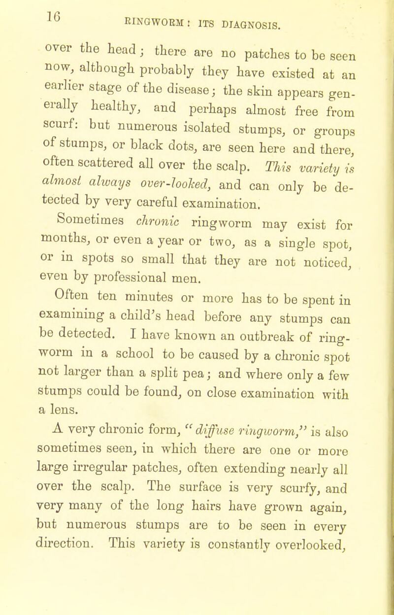 over the head; there are no patches to be seen now, although probably they have existed at an earlier stage of the disease; the skin appears gen- erally healthy, and perhaps almost free from scurf: but numerous isolated stumps, or groups of stumps, or black dots, are seen here and there, often scattered all over the scalp. This variety is almost always over-looJced, and can only be de- tected by very careful examination. Sometimes chronic ringworm may exist for months, or even a year or two, as a single spot, or in spots so small that they are not noticed, even by professional men. Often ten minutes or more has to be spent in examining a child's head before any stumps can be detected. I have known an outbreak of ring- worm in a school to be caused by a chronic spot not larger than a split pea; and where only a few stumps could be found, on close examination with a lens. A very chronic form,  diffuse ringworm/' is also sometimes seen, in which there ai'e one or more large irregular patches, often extending nearly all over the scalp. The surface is very scurfy, and very many of the long hairs have grown again, but numerous stumps are to be seen in every direction. This variety is constantly overlooked.