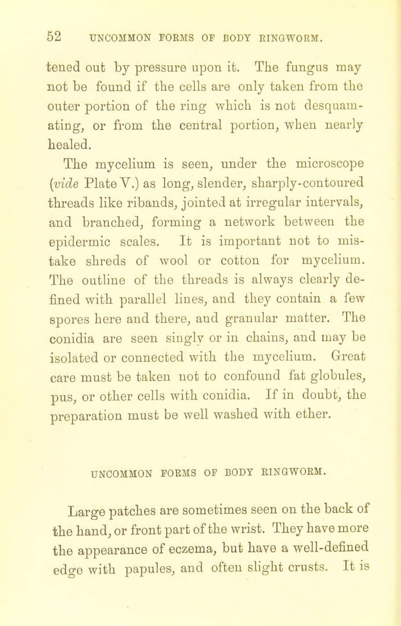 tened out by pressure upon it. The fungus may not be found if the cells are only taken from the outer portion of the ring which is not desquam- ating, or from the central portion, when nearly healed. The mycelium is seen, under the microscope [vide Plate Y.) as long, slender, sharply-contoured threads like ribands, jointed at irregular intervals, and branched, forming a network between the epidermic scales. It is important not to mis- take shreds of wool or cotton for mycelium. The outline of the threads is always clearly de- fined with parallel lines, and they contain a few spores here and there, and granular matter. The conidia are seen singly or in chains, and may be isolated or connected with the mycelium. Gi'eat care must be taken not to confound fat globules, pus, or other cells with conidia. If in doubt, the preparation must be well washed with ether. UNCOMMON FORMS OF BODY EINGWOEM. Large patches are sometimes seen on the back of the hand, or front part of the wrist. They have more the appearance of eczema, but have a well-defined edge with papules, and often slight crusts. It is