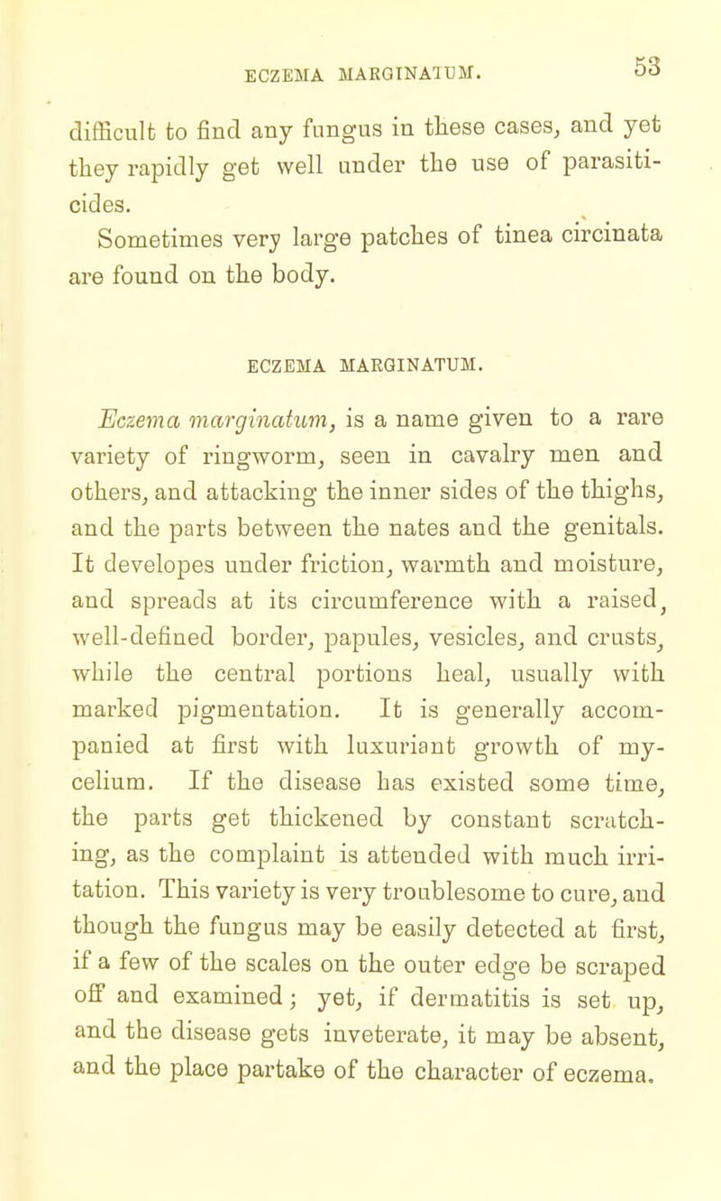 ECZEMA MARGINAIUM. difScult to find any fungus in tliese cases, and yet they rapidly get well under the use of parasiti- cides. Sometimes very large patches of tinea circinata are found on the body. ECZEMA MARGINATUM. Eczema marginatum, is a name given to a rare variety of ringworm, seen in cavalry men and others, and attacking the inner sides of the thighs, and the parts between the nates and the genitals. It developes under friction, warmth and moisture, and spreads at its circumference with a raised^ well-defined border, papules, vesicles, and crusts^ while the central portions heal, usually with marked pigmentation. It is generally accom- panied at first with luxuriant growth of my- celium. If the disease has existed some time, the parts get thickened by constant scratch- ing, as the complaint is attended with much irri- tation. This variety is very troublesome to cure, and though the fungus may be easily detected at first, if a few of the scales on the outer edge be scraped off and examined; yet, if dermatitis is set up, and the disease gets inveterate, it may be absent, and the place partake of the character of ecsjema.