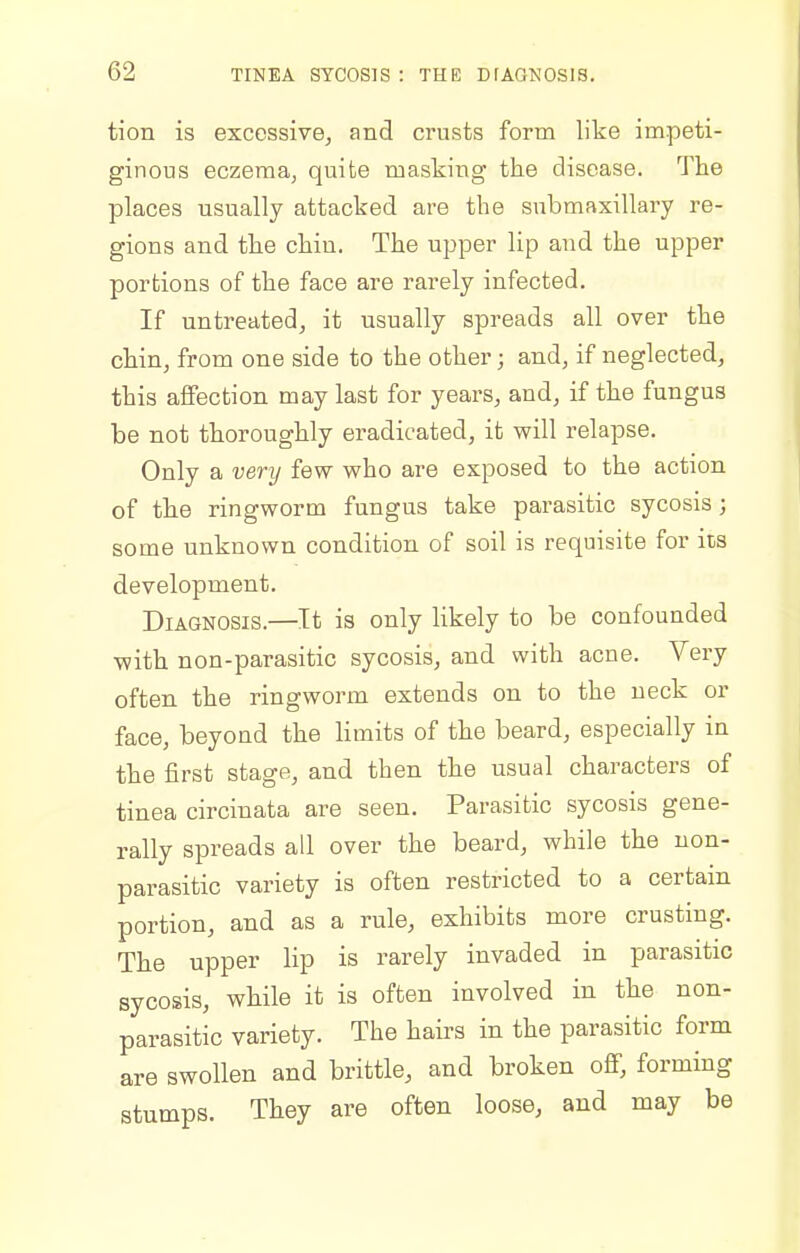 tion is excessive, and crusts form like impeti- ginous eczema^ quite masking the disease. The places usually attacked are the submaxillary re- gions and the chin. The upper lip and the upper portions of the face are rarely infected. If untreated, it usually spreads all over the chin, from one side to the other; and, if neglected, this aifection may last for years, and, if the fungus be not thoroughly eradicated, it will relapse. Only a verij few who are exposed to the action of the ringworm fungus take parasitic sycosis; some unknown condition of soil is requisite for its development. Diagnosis.—It is only likely to be confounded with non-parasitic sycosis, and with acne. Very often the ringworm extends on to the neck or face, beyond the limits of the beard, especially in the first stage, and then the usual characters of tinea circinata are seen. Parasitic sycosis gene- rally spreads all over the beard, while the non- parasitic variety is often restricted to a certain portion, and as a rule, exhibits more crusting. The upper lip is rarely invaded in parasitic sycosis, while it is often involved in the non- parasitic variety. The hairs in the parasitic form are swollen and brittle, and broken off, forming stumps. They are often loose, and may be