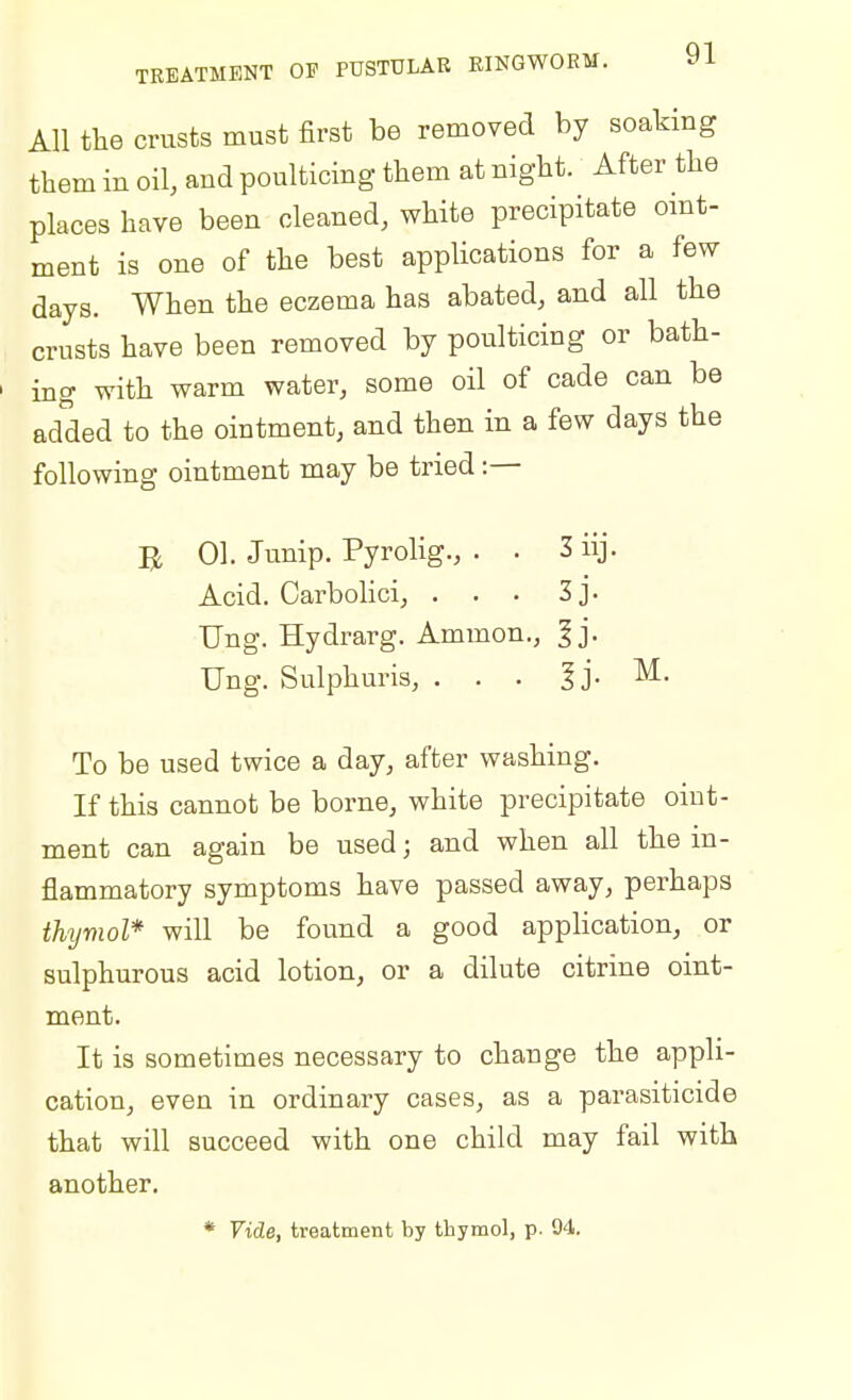 All the crusts must first be removed by soaking them in oil, and poulticing them at night. After the places have been cleaned, white precipitate oint- ment is one of the best applications for a few days. When the eczema has abated, and all the crusts have been removed by poulticing or bath- ing with warm water, some oil of cade can be added to the ointment, and then in a few days the following ointment may be tried :— JH 01. Junip. Pyrolig., . • 3 iij. Acid. Carbolici, . . . 3 J • Ung. Hydrarg. Ammon., ^j. Ung. Sulphuris, . . . ^j. M. To be used twice a day, after washing. If this cannot be borne, white precipitate oint- ment can again be used; and when all the in- flammatory symptoms have passed away, perhaps thyviol* will be found a good application, or sulphurous acid lotion, or a dilute citrine oint- ment. It is sometimes necessary to change the appli- cation, even in ordinary cases, as a parasiticide that will succeed with one child may fail with another. * Vide, treatment by tbymol, p. 94.