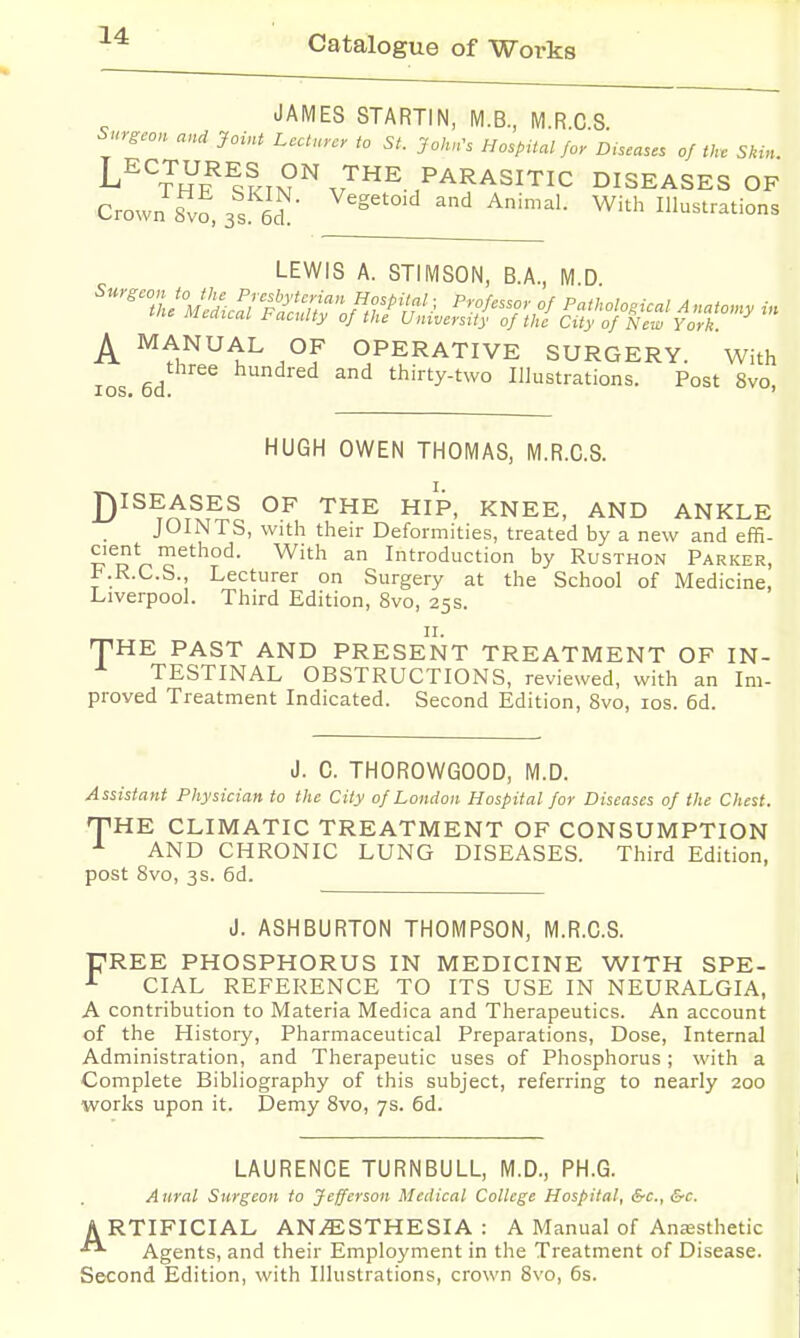 JAMES STARTIN, M.B, M.R.C.S. Surg-.on and Joint Lecturer to St. JoluCs HospUal Jor D.seases of th. Skin. L^^^URES ON THE PARASITIC DISEASES OF Crown Svo, 3s 6d ^^^^'^'^^ ^^ Animal. With Illustrations LEWIS A. STIMSON, B.A., M.D '■IL'^S^.r/l?^-';!'/?;:,^;?/'/;'.^ /=™/.sso,. 0/ P„tkolo,icalA„aton,y in Mcaical l-acnlty of the Universtiy of the City of New York A ^1^^^^ °f OPERATIVE SURGERY. With ICS 6d hundred and thirty-two Illustrations. Post 8vo, HUGH OWEN THOMAS, M.R.C.S. D^^^^.SES OF THE HIP, KNEE, AND ANKLE JOINTS, with their Deformities, treated by a new and effi- cient method. With an Introduction by Rusthon Parker, KR.C.S., Lecturer on Surgery at the School of Medicine, Liverpool. Third Edition, Svo, 25s. II. THE PAST AND PRESENT TREATMENT OF IN- TESTINAL OBSTRUCTIONS, reviewed, with an Im- proved Treatment Indicated. Second Edition, Svo, los. 6d. J. C. THOROWGOOD, M.D. Assistant Physician to the City of London Hospital for Diseases of the Chest. THE CLIMATIC TREATMENT OF CONSUMPTION ^ AND CHRONIC LUNG DISEASES. Third Edition, post Svo, 3s. 6d. J. ASHBURTON THOMPSON, M.R.C.S. PREE PHOSPHORUS IN MEDICINE WITH SPE- CIAL REFERENCE TO ITS USE IN NEURALGIA, A contribution to Materia Medica and Therapeutics. An account of the History, Pharmaceutical Preparations, Dose, Internal Administration, and Therapeutic uses of Phosphorus ; with a Complete Bibliography of this subject, referring to nearly 200 works upon it. Demy Svo, 7s. 6d. LAURENCE TURNBULL, M.D., PH.G. Aural Surgeon to Jefferson Medical College Hospital, &c., &c. ARTIFICIAL AN/ESTHESIA : A Manual of Anajsthetic Agents, and their Employment in the Treatment of Disease. Second Edition, with Illustrations, crown Svo, 6s.