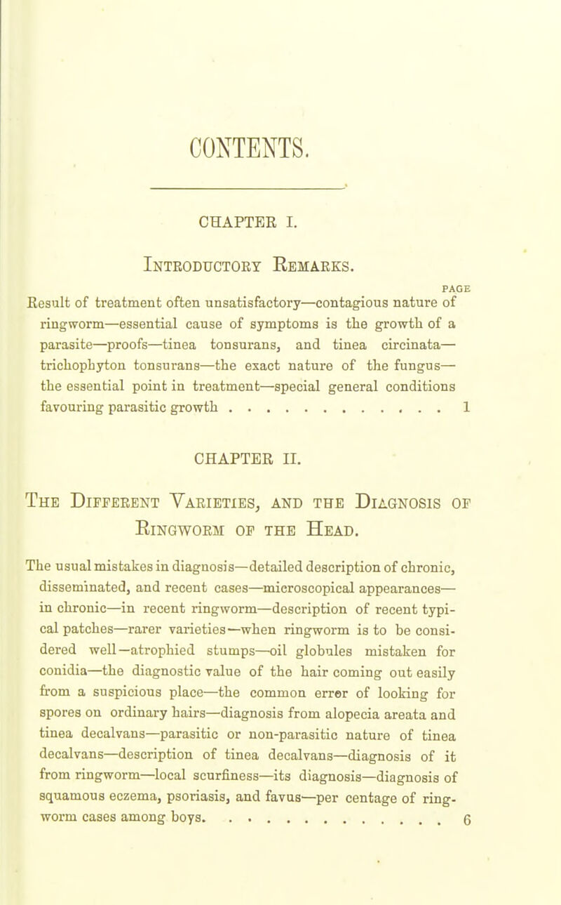 CONTENTS. CHAPTER I. Inteoductoey Remaeks. PAGE Eesult of treatment often unsatisfactory—contagious nature of ringworm—essential cause of symptoms is the growth of a parasite—proofs—tinea tonsurans, and tinea circinata— trichophyton tonsurans—the exact nature of the fungus— the essential point in treatment—special general conditions favouring parasitic growth 1 CHAPTER II. The Diffeeent Yaeieties, and the Diagnosis of RiNGWOEM OF THE HeAD. The usual mistakes in diagnosis—detailed description of chronic, disseminated, and recent cases—microscopical appearances— in chronic—in recent ringworm—description of recent typi- cal patches—rarer varieties—when ringworm is to be consi- dered well—atrophied stumps—oil globules mistaken for conidia—the diagnostic value of the hair coming out easily from a suspicious place—the common errer of looking for spores on ordinary hairs—diagnosis from alopecia areata and tinea decalvans—parasitic or non-parasitic nature of tinea decalvans—description of tinea decalvans—diagnosis of it from ringworm—local scurfiness—its diagnosis—diagnosis of squamous eczema, psoriasis, and favas—per centage of ring-