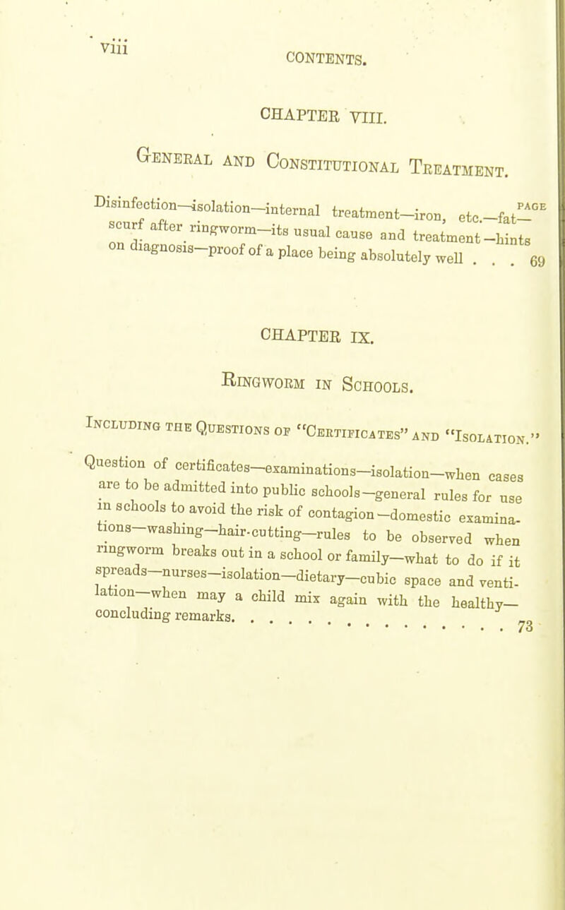 CHAPTER VIII. General and Constitutional Treatment. PAGE I f 1^^^^^^ treatment-iron, etc.-fat- scurf after „ngworm-its usual cause and treatment-hints on dmgnosis-proof of a place being absolutely weU 69 CHAPTER IX. Ringworm in Schools. INCLUBING THE QUESTIONS OP C.KTI.ICATES AND ISOLATION. Question of certificates-examinations-isolation-wben cases are to be admitted into public schools-general rules for use in schools to avoid the risk of contagion-domestic examina- tions-washing-hair-cutting-rules to be observed when ringworm breaks out in a school or family-what to do if it spreads-nurses-isolation-dietary-cubic space and venti- iation-when may a child mix again with the healthy- concluding remarks 73