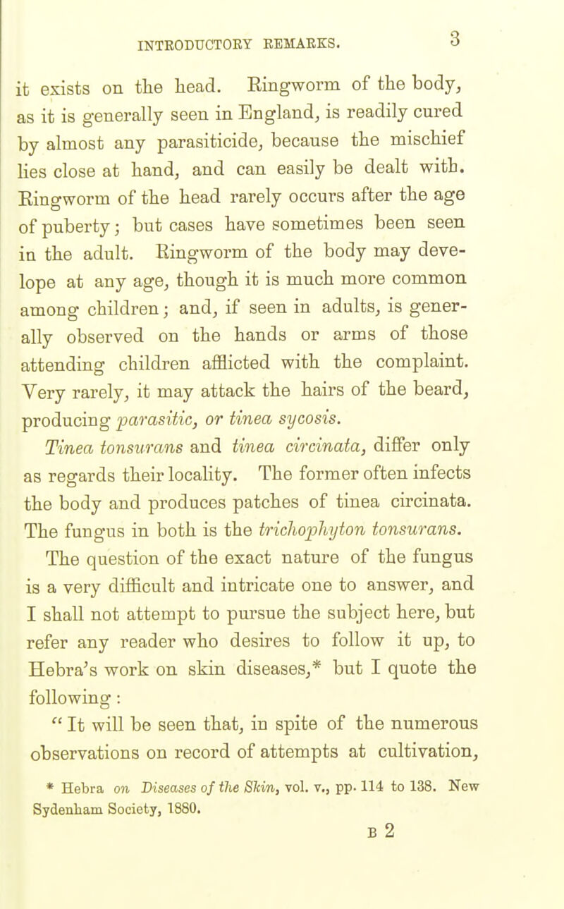 it exists on the liead. Ringworm of the body, as it is generally seen in England, is readily cured by almost any parasiticide, because the mischief lies close at hand, and can easily be dealt with. Ringworm of the head rarely occurs after the age of puberty; but cases have sometimes been seen in the adult. Ringworm of the body may deve- lope at any age, though it is much more common among children; and, if seen in adults, is gener- ally observed on the hands or arms of those attending children afflicted with the complaint. Very rarely, it may attack the hairs of the beard, producing ■parasitic, or tinea sycosis. Tinea tonsurans and tinea circinata, differ only as regards their locality. The former often infects the body and produces patches of tinea circinata. The fungus in both is the trichojjhyton tonsurans. The question of the exact nature of the fungus is a very diificult and intricate one to answer, and I shall not attempt to pursue the subject here, but refer any reader who desires to follow it up, to Hebra's work on skin diseases,* but I quote the following :  It will be seen that, in spite of the numerous observations on record of attempts at cultivation, * Hebra on Diseases of the Shin, vol. v., pp. 114 to 138. New Sydenham Society, 1880. B 2