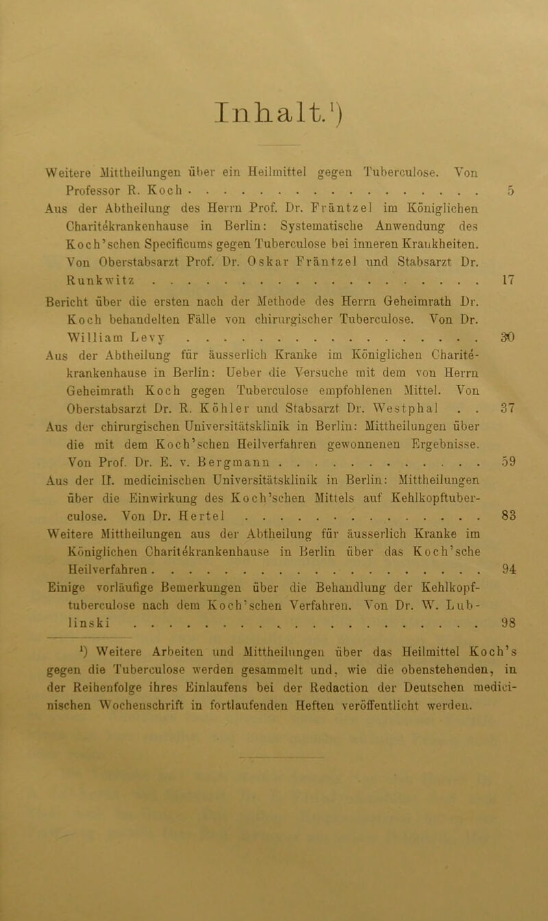 I n h a 11.') Weitere Mittheilungen fiber ein Heilmittel gegen Tuberculose. Von Professor R.Koch 5 Aus der Abtheilung des Hevrn Prof. Dr. Frantz el im Koniglichen Charitekrankenhause in Berlin: Systematische Anwendung des Koch’schen Specificums gegen Tuberculose bei inneren Kraukheiten. Von Oberstabsarzt Prof. Dr. Oskar Frantz el und Stabsarzt Dr. Runkwitz 17 Bericht uber die ersten nach der Methode des Herrn Geheimrath Dr. Koch behandelten Falle you cliirurgischer Tuberculose. Von Dr. William Levy 30 Aus der Abtheilung fur ausserlich Kranke im Koniglichen Charite- krankenhause in Berlin: Ueber die Versuche mit dem von Herrn Geheimrath Koch gegen Tuberculose empfohlenen Mittel. Von Oberstabsarzt Dr. R. Kohler und Stabsarzt Dr. Westphal . . 37 Aus der chirurgischen Universitatsklinik in Berlin: Mittheilungen fiber die mit dem Koch’schen Heilverfahren gewonnenen Ergebnisse. Von Prof. Dr. E. v. Bergmann 59 Aus der If. medicinischen Universitatsklinik in Berlin: Mittheilungen uber die Einwirkung des Koch’schen Mittels auf Kehlkopftuber- culose. Von Dr. Hertel 83 Weitere Mittheilungen aus der Abtheilung fur ausserlich Kranke im Koniglichen Charitekrankenhause in Berlin uber das Koch’sche Heilverfahren 94 Einige vorlaufige Bemerkungen fiber die Behandlung der Kehlkopf- tuberculose nach dem Koch’schen Verfahren. Von Dr. W. Lub- 1 inski 98 *) Weitere Arbeiten und Mittheilungen fiber das Heilmittel Koch’s gegen die Tuberculose werden gesammelt und, wie die obenstehenden, in der Reihenfolge ihres Einlaufens bei der Redaction der Deutschen medici- nischen Wochenschrift in fortlaufenden Heften verotfeutlicht werden.