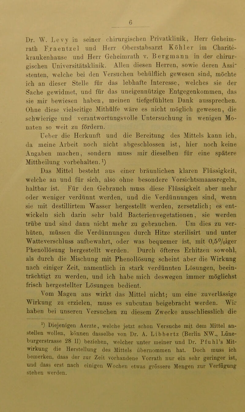 Dr. W. Levy iu seiner ehirurgischen Privatklinik, Herr Geheim- ratb Fraentzel und Herr Oberstabsarzt Kohler im Charite- kraukenhause und Herr Gekeimrath v. Bergmann in der ckirur- giscben Universitatsklinik. Allen diesen Herren, sowie deren Assi- stenten, welche bei den Versuchen behiilflich gewesen sind, mochte icb an dieser Stelle fur das lebhafte Interesse, welches sie der Sache gewidmet, und fur das uneigennutzige Entgegenkommen, das sie rair bewiesen haben, meinen tiefgefiihlten Dank aussprechen. Oliue diese vielseitige Mithiilfe ware es nicht moglich gewesen, die schwierige und verantwortungsvolle Untersuchung in wenigen Mo- naten so weit zu fordern. Ueber die Herkunft und die Bereitung des Mittels kann ich, da meine Arbeit noch nicht abgeschlossen ist, hier noch keine Angaben machen, sondern muss mir dieselben fur eine spatere Mittheilung vorbehalten.!) Das Mittel besteht aus einer braunlichen klaren Fliissigkeit, welche an und fur sick, also ohne besondere Vorsichtsmaassregeln, haltbar ist. Fiir den Gebrauck muss diese Fliissigkeit aber mehr oder weniger verdiinnt werden, und die Verdhnnungen sind, wenn sie mit destillirtem Wasser kergestellt werden, zersetzlicli; es ent- wickeln sick darin sekr bald Bacterienvegetationen, sie werden trabe und sind dann nickt mekr zu gebraucken. Um dies zu ver- kiiten, miissen die Verdiinnungen durck Hitze sterilisirt und unter Watteversckluss aufbewakrt, oder was bequemer ist, mit 0,5%iger Phenollosung kergestellt werden. Durck ofteres Erkitzen sowokl. als durck die Misckung mit Pkenollosung sckeint aber die Wirkung nack einiger Zeit, namentlick in stark verdiinnten Losungen, beein- trachtigt zu werden, und ick kabe micli deswegen immer moglichst frisck kergestellter Losungen bedient. Vom Magen aus wirkt das Mittel nicht; um eine zuverlassige Mirkung zu erzielen, muss es subcutan beigebrackt werden. Wir kaben bei unseren Versuchen zu diesem Zwecke aussckliesslick die *) Diejenigen Aerzte, welche jetzt schon Versuche mit dem Mittel an- stellen wollen, konnen dasselbe von Dr. A. Libbertz (Berlin NW., Lune- burgerstrasse 28 II) beziehen, welcher unter meiner und Dr. Pfuhl’s Mit- wirkung die Herstellung des Mittels ubemommen hat. Doch muss ich bemerken, dass der zur Zeit vorhandene Vorrath nur ein sehr geringer ist, und dass erst nach einigen Wochen etwas grossere Mengen zur Verfugung stehen werden.