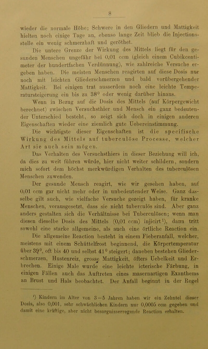 wieder die normale Hohe; Schwere in den Gliedern und Mattigkeit hielten nodi eiuige Tage an, ebenso lange Zeit blieb die Injections- stelle ein wenig schmerzhaft und gerothet. Die untere Grenze der Wirkung des Mittels liegt fur den ge- sunden Menschen ungeffihr bei 0,01 ccm (gleich einem Cubikcenti- meter der hundertfachen Yerdiinnung), wie zahlreiche Versuclie er- geben haben. Die meisten Menschen reagirten auf diese Dosis nur noch mit leichten Gliedersclimerzen und bald voriibergehender Mattigkeit. Bei eiuigen trat ausserdem noch eine leichte Tempe- ratursteigerung ein bis zu 38° oder wenig dariiber hinaus. Wenn in Bezug auf die Dosis des Mittels (auf Korpergewicht berechnet) zwischen Versuchsthier und Mensch ein gauz bedeuteu- der Unterschied bestelit, so zeigt sich docli in eiuigen anderen Eigeuschaften wieder eine ziemlich gute Uebereinstimmung. Die wichtigste dieser Eigeuschaften ist die specifisclie Wirkung des Mittels auf tuberculose Processe, welcher Art sie aucli sein mogeu. Das Verkalten des Yersuchsthiers in dieser Beziehung will ich. da dies zu weit fiihren wiirde, hier nicht weiter schilderu, soudern mich sofort dem hochst merkwlirdigen Verhalten des tuberculosen Menschen zuwenden. Der gesunde Meusch reagirt, wie wir gesehen haben, auf 0,01 ccm gar nicht mehr oder in unbedeutender Weise. Ganz das- selbe gilt auch, wie vielfache Versuche gezeigt haben, fur kranke Menschen, vorausgesetzt, dass sie nicht tuberculos sind. Aber ganz anders gestalten sich die Verhaltnisse bei Tuberculosen; wenn man diesen dieselbe Dosis des Mittels (0,01 ccm) injicirt1), daun tritt sowohl eine starke allgemeine, als aucli eine ortliclie Reaction ein. Die allgemeine Reaction besteht in einem Fieberanfall, welcher, meistens mit einem Schiittelfrost beginnend, die Korpertemperatur iiber 39°, oft bis 40 und selbst 41° steigert; daneben bestehen Glieder- schmerzen, Hustenreiz, grosse Mattigkeit, ofters Uebelkeit und Er- brechen. Einige Male wurde eine leichte icterische Farbung, in einigen Fallen auch das Auftreten eines masernartigeu Exanthems an Brust und Hals beobachtet. Der Anfall beginut in der Regel *) Kindern im Alter von 3—5 Jahren haben wir ein Zehntel dieser Dosis, also 0,001, sehr schwachlichen Kindern nur 0,0005 ccm gegeben und damit, eine kraftige, aber nicht besorgnisserregende Reaction erhalten.