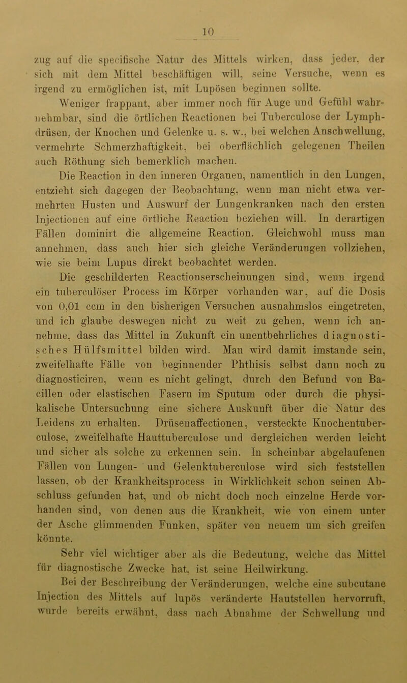 zug auf die specifische Natur des Mittels wirken, dass jeder. der sich mit dem Mittel besclmftigeu will, seine Versuche, wenn es irgend zu ermoglichen ist, mit Luposen beginnen sollte. Weniger frappant, aber immer noch fur Auge und Gefiihl wahr- nehmbar, sind die ortlichen Reactionen bei Tuberculose der Lymph- driisen,. der Knochen und Gelenke u. s. w., bei welchen Anschwellung, vermehrte Schmerzhaftigkeit, bei oberflachlich gelegenen Theilen auch Rothung sich bemerklich machen. Die Reaction in den inneren Organeu, namentlich in den Lungen, entzieht sich dagegen der Beobachtung, wenn man nicht etwa ver- mehrten Husten und Auswurf der Lungenkranken nach den ersten lnjectionen auf eine ortliche Reaction beziehen will. In derartigen Fallen dominirt die allgemeine Reaction. Gleichwohl muss man annehmen, dass auch hier sich gleiche Veranderungen vollziehen, wie sie beim Lupus direkt beobachtet werden. Die gescliilderten Reactionserscheinungen sind, wenn irgend ein tuberculoser Process im Korper vorhanden war, auf die Dosis von 0,01 ccm in den bisherigen Versuchen ausnahmslos eingetreten, und ich glaube deswegen nicht zu w7eit zu gehen, wenn ich an- nehme, dass das Mittel in Zukunft ein unentbehrliches diagnosti- sches Hiilfsmittel bilden wird. Man wird damit imstande sein, zweifelhafte Falle von beginnender Phthisis selbst dann noch zu diagnosticiren, wenn es nicht gelingt, durch den Befund von Ba- cillen oder elastischen Fasern im Sputum oder durch die physi- kalische Untersuchung eine sichere Auskunft liber die Natur des Leidens zu erhalteu. Driisenaffectionen, versteckte Knochentuber- culose, zweifelhafte Hauttuberculose und dergleichen werden leicht und sicher als solche zu erkennen sein. In scheinbar abgelaufenen Fallen von Lungen- und Gelenktuberculose wird sich feststellen lassen, ob der Krankheitsprocess in AVirklichkeit schon seinen Ab- schluss gefunden hat, und ob nicht doch noch einzelue Herde vor- handen sind, von denen aus die Krankheit. wde von einem unter der Asche glimmenden Funken, spater von neuem urn sich greifen kbnnte. Sehr viel wichtiger aber als die Bedeutung, welche das Mittel tiir diagnostische Zwecke hat, ist seine Heilwirkung. Bei der Beschreibung der Veranderungen, wmlche eine subcutane Injection des Mittels auf lupos veranderte Hautstelleu hervorruft, wurde bereits erwahnt, dass nach Abnahme der Schwellung und