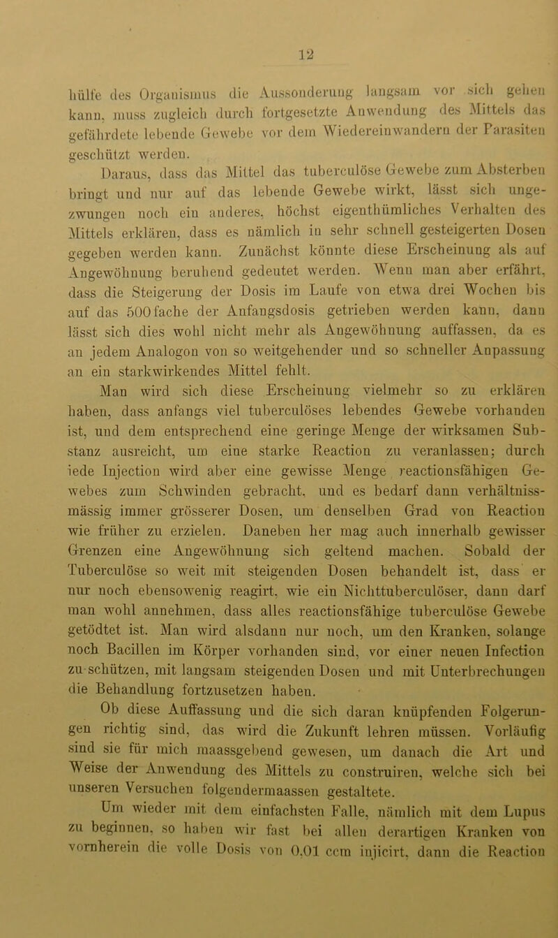 liiilfe des Orgauismus die Aussonderuug langsam voj ..sicli geheu kann, muss zugleicli (lurch fortgesetzte Anwendung des Mittels das gefahrdete lebende Gewebe vor dein Wiedereinwandein dci Paiasiten geschiitzt werdeu. Daraus, dass das Miltel das tuberculose Gewebe zum Absterben bringt uud mir auf das lebende Gewebe wirkt, lasst sicli unge- zwungen uocli Giu and gigs, hochst eigenthiimlichcs Verhalten des Mittels erklaren, dass es namlich iu sehr schnell gesteigerten Dosen gegeben werden kann. Zuuachst konnte diese Erscheinung als auf Angewohuung beruhend gedeutet werden. \\ enn man aber erfahrt, dass die Steigerung der Dosis im Laufe von etwa drei Wochen bis auf das 500fache der Anfaugsdosis getrieben werden kann, dauu lasst sich dies wohl nicht mehr als Angewohnung auffassen, da es an jedem Analogon von so weitgehender und so sckneller Anpassuug an ein starkwirkendes Mittel fehlt. Man wird sich diese Erscheinung vielmehr so zu erklaren haben, dass anfangs viel tuberculoses lebendes Gewebe vorhanden ist, und dem entsprechend eine geringe Menge der wirksamen Sub- stanz ausreicht, um eine starke Reaction zu veranlassen; durch iede Injection wird aber eine gewisse Menge reactionsfahlgen Ge- webes zum Schwinden gebracht, und es bedarf dann verhaltniss- massig imrner grosserer Dosen, um denselben Grad von Reaction wie friiher zu erzielen. Daneben her mag auch innerlialb gewisser Grenzen eine Angewohnung sich geltend machen. Sobald der Tuberculose so weit mit steigenden Dosen behandelt ist, dass er nur noch ebensowenig reagirt. wie ein Nichttuberculoser, dann darf man wohl annehmen, dass alles reactionsfahige tuberculose Gewebe getodtet ist. Man wird alsdann nur noch, um den Kranken, solange noch Bacillen im Korper vorhanden sind, vor einer neuen Infection zu schiitzen, mit langsam steigenden Dosen und mit Enterbrechuugen die Behandlung fortzusetzen haben. Ob diese Auffassung und die sich daran kniipfenden Folgerun- gen riclitig sind, das wird die Zukunft lehren mlissen. Vorlaufig sind sie fur mich raaassgebeud gewesen, um dauach die Art und Weise der Anwendung des Mittels zu construiren, welche sich bei unseren Versuchen folgendermaassen gestaltete. Um wieder mit dem einfachsten Falle, namlich mit dem Lupus zu beginnen. so haben wir fast bei alien derartigen Kranken von vornherein die voile Dosis von 0.01 ccm injicirt, dann die Reaction