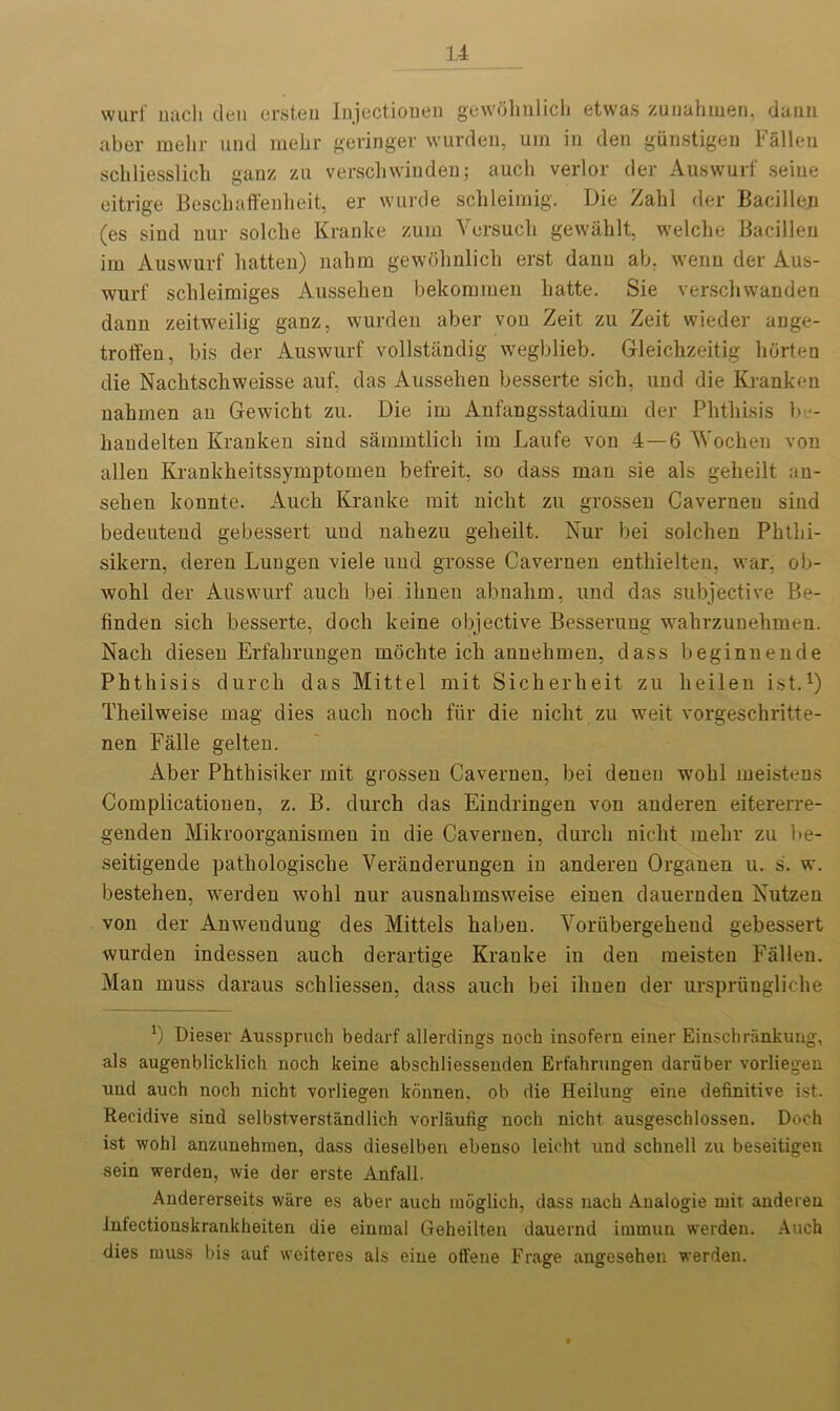 wurf nach den ersteu Injectionen gewolmlich etwas zunahnien, dann aber mehr und mebr geringer wurden, um in den gunstigen Fallen schliesslich ganz zu verschwinden; auch verlor der Auswurf seine eitrige Bescliaffenheit, er wurde schleimig. Die Zahl der Bacillen (es sind nur solche Eranke zum Vorsucli gewahlt, welche Bacillen im Auswurf hatten) nahm gewolmlich erst danu ab. wenu der Aus- wurf schleimiges Ausseheu bekommen hatte. Sie verschwanden danu zeitweilig ganz, wurden aber von Zeit zu Zeit wieder ange- troffen, bis der Auswurf vollstaudig wegblieb. Gleichzeitig horten die Nachtscliweisse auf, das Ausseheu besserte sich, und die Kranken uahmen au Gewicht zu. Die im Aufangsstadium der Phthisis b - haudelten Kranken sind sammtlich im Laufe von 4 — 6 Y'ochen von alien Krankheitssymptomen befreit, so dass man sie als gelieilt au- sehen konnte. Auch Kranke mit nicht zu grossen Caverneu sind bedeutend gebessert und uahezu geheilt. Nur bei solchen Phtlii- sikern, deren Luugen viele und grosse Caverneu enthielten, war, ob- wohl der Auswurf auch bei ilmen abnahm, und das subjective Be- finden sich besserte, doch keine objective Besserung wahrzunehmen. Nach diesen Erfahrungen rnochte ich auuehmen, dass beginnende Phthisis durcli das Mittel mit Sicherheit zu heilen ist.1) Theilweise mag dies auch uoch fur die nicht zu weit vorgeschritte- nen Falle gelten. Aber Phthisiker mit grossen Caverneu, bei deneu wrohl meistcns Complicatiouen, z. B. durch das Eindringen von anderen eitererre- genden Mikroorganismen in die Cavemen, durch nicht mehr zu be- seitigende pathologische Veranderungen in anderen Organen u. s'. w. bestehen, werden wohl nur ausnahmsweise einen dauernden Nutzen von der Anweudung des Mittels haben. Yoriibergeheud gebessert wurden indessen auch derartige Kranke in den meisten Fallen. Man muss daraus schliessen, dass auch bei ilmen der urspriingliche x) Dieser Ausspruch bedarf allerdings noch insofern einer Einscbrankung, als augenblicklich noch keine abschliessenden Erfahrungen dariiber vorliegen und auch noch nicht vorliegen konnen, ob die Heilung eine definitive ist. Recidive sind selbstverstandlich vorlaufig noch nicht ausgeschlossen. Doch ist wohl anzunehmen, dass dieselben ebenso leicht und schnell zu beseitigen sein werden, wie der erste Anfall. Andererseits ware es aber auch mbglich, dass nach Analogie mit anderen Infectionskrankheiten die eininal Geheilten dauernd immun werden. Auch dies muss bis auf weiteres als eine offene Frage angesehen werden.