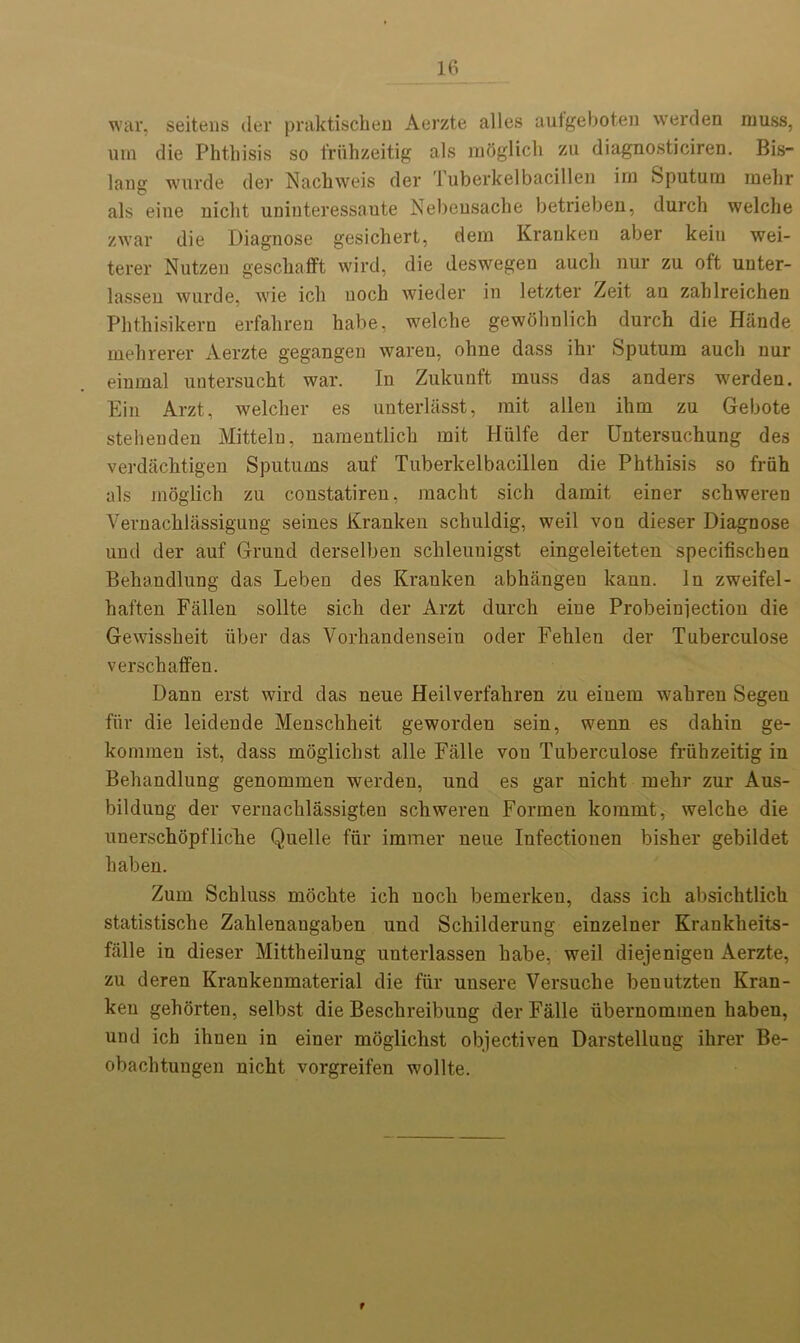 war, seitens der praktischen Aerzte alles aufgeboten werden muss, um die Phthisis so friihzeitig als mOglich zu diagnosticiren. Bis- lang wurde der Nachweis der Tuberkelbacillen im Sputum mehr als eine uicht uninteressaute Nebeusache betrieben, durch welche zwar die Diagnose gesichert, dem Kranken aber kein wei- terer Nutzen geschafft wird, die deswegen aucli nur zu oft unter- lassen wurde, wie ich uoch wieder in letzter Zeit an zahlreichen Phthisikern erfahren habe, welche gewohnlich durch die Hande mehrerer Aerzte gegangen wareu, ohne dass ihr Sputum aucli nur einmal untersucht war. In Zukunft muss das anders werden. Ein Arzt, welcher es unterlasst, mit alien ihm zu Gebote stehenden Mitteln, namentlich mit Hiilfe der Untersuchung des verdachtigen Sputums auf Tuberkelbacillen die Phthisis so friih als moglich zu constatireu, macht sich damit einer schweren Vernachlassigung seines Kranken schuldig, weil von dieser Diagnose und der auf Grand derselben schleunigst eingeleiteten specifischen Behandlung das Leben des Kranken abhangeu kann. In zweifel- haften Fallen sollte sich der Arzt durch eine Probeinjection die Gewissheit fiber das Yorhandensein oder Fehlen der Tuberculose verschaffen. Dann erst wird das neue Heilverfahren zu einem wahren Segen ffir die leidende Menschheit geworden sein, wenn es dahin ge- kommeu ist, dass moglichst alle Falle von Tuberculose frfihzeitig in Behandlung genommen werden, und es gar nicht mehr zur Aus- bildung der vernachlassigten schweren Formen kommt, welche die unerschopfliche Quelle ffir immer neue Infectiouen bisher gebildet haben. Zum Schluss mochte ich uoch bemerkeu, dass ich absichtlich statistische Zahlenaugaben und Schilderung einzelner Krankheits- falle in dieser Mittheilung unterlassen habe, weil diejenigen Aerzte, zu deren Krankenmaterial die ffir uusere Versuche beuutzteu Kran- ken gehorten, selbst die Beschreibung der Falle fibernommen haben, und ich ihnen in einer moglichst objectiven Darstellung ihrer Be- obachtungen nicht vorgreifen wollte. 9