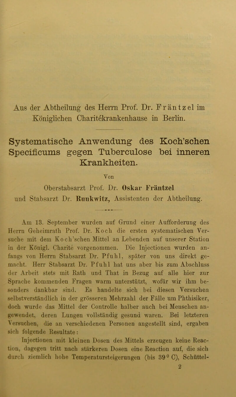 Koniglichen Charitekrankenliause in Berlin. Systematisclie Anwendung des Koch’schen Specificiims gegen Tuberculose Dei inneren Krankheiten. Yon Oberstabsarzt Prof. Dr. Oskar Frantzel und Stabsarzt Dr. Runkwitz, Assistenten der Abtheilung. Am 13. September wurden auf Grand einer Aufforderung des Herrn Geheimrath Prof. Dr. Koch die ersten systematischen Ver- suche mit dem Koch5schen Mittel an Lebenden auf unserer Station in der Konigl. Charite vorgenommen. Die Injectionen wurden an- fangs von Herrn Stabsarzt Dr. Pfuhl, spater von uns direkt ge- macht. Herr Stabsarzt Dr. Pfuhl hat uns aber bis zum Abschluss der Arbeit stets mit Rath und That in Bezug auf alle hier zur Sprache kommenden Fragen warm unterstiitzt, wofiir wir ihm be- sonders dankbar sind. Es handelte sich bei diesen Versuchen selbstverstandlich in der grosseren Mehrzahl der Fiille um Phthisiker, doch wurde das Mittel der Controlle halber auch bei Meuschen an- gewendet, deren Lungeu vollstiindig gesund waren. Bei letzteren Versuchen. die an verschiedenen Personen angestellt sind, ergaben sich folgende Resultate: Injectionen mit kleinen Dosen des Mittels erzeugeu keiue Reac- tion, dagegen tritt nach stiirkeren Dosen eine Reaction auf, die sich durch ziemlich hohe Temperatursteigerungen (bis 39° C), Schiittel- 2