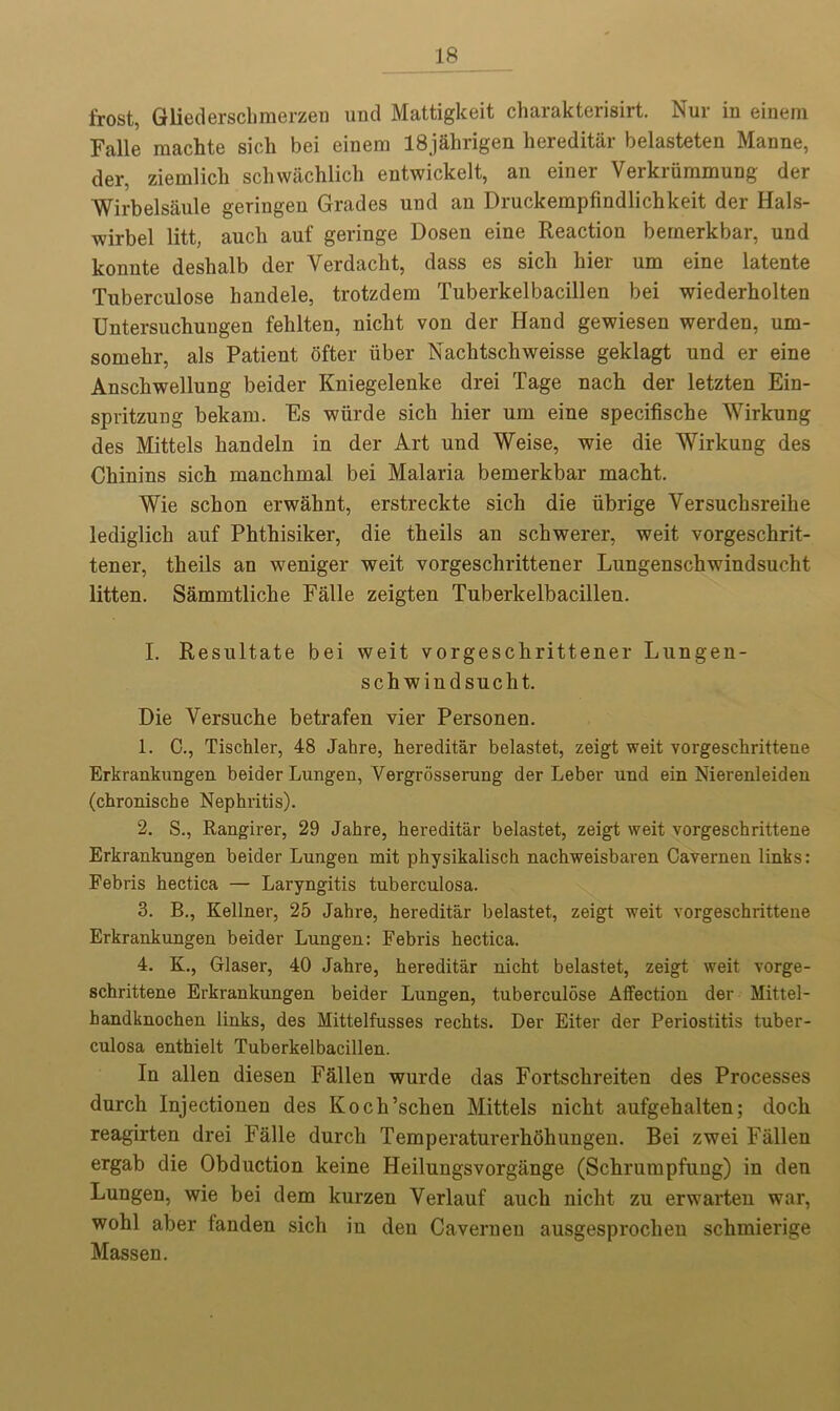 frost, Gliederschmerzen und Mattigkeit charakterisirt. Nur in einera Falle raachte sicli bei einera 18j&hrigen hereditar belasteten Manne, der, ziemlick sckwacklick entwickelt, an einer Verkriimmung der Wirbelsaule geringen Grades und an Druckempfindlickkeit der Hals- wirbel litt, auck auf geringe Dosen eine Reaction bernerkbar, und konnte deskalb der Verdacht, dass es sich kier urn eine latente Tuberculose kandele, trotzdem Tuberkelbacillen bei wiederholten Untersuckungen feklten, niclit von der Hand gewiesen werden, um- somekr, als Patient ofter fiber Naclitschweisse geklagt und er eine Ansckwellung beider Kniegelenke drei Tage nack der letzten Ein- spritzung bekam. Es wfirde sick kier urn eine specifiscke Wirkung des Mittels kandeln in der Art und Weise, wie die Wirkung des Cliinins sick raanckmal bei Malaria bernerkbar mackt. Wie sckon erwahnt, erstreckte sick die fibrige Versucksreike lediglich auf Pkthisiker, die theils an schwerer, weit vorgeschrit- tener, tkeils an weniger weit vorgeschrittener Lungenschwindsucht litten. Sammtlicke Falle zeigten Tuberkelbacillen. I. Resultate bei weit vorgesckrittener Lungen- schwiudsucht. Die Versuche betrafen vier Personen. 1. C., Tischler, 48 Jahre, hereditar belastet, zeigt weit vorgeschrittene Erkrankungen beider Lungen, Vergrosserung der Leber und ein Nierenleiden (chroniscbe Nephritis). 2. S., Rangirer, 29 Jahre, hereditar belastet, zeigt weit vorgeschrittene Erkrankungen beider Lungen mit physikalisch nachweisbaren Cavernen links: Febris hectica — Laryngitis tuberculosa. 3. B., Kellner, 25 Jahre, hereditar belastet, zeigt weit vorgeschrittene Erkrankungen beider Lungen: Febris hectica. 4. K., Glaser, 40 Jahre, hereditar nicht belastet, zeigt weit vorge- schrittene Erkrankungen beider Lungen, tuberculose Affection der Mittel- handknochen links, des Mittelfusses rechts. Der Eiter der Periostitis tuber- culosa enthielt Tuberkelbacillen. In alien diesen Fallen wurde das Fortsckreiten des Processes durck Injectionen des Kock’scken Mittels nickt aufgekalten; dock reagirten drei Falle durck Temperaturerkokungeu. Bei zwei Fallen ergab die Obduction keine Heilungsvorgange (Sckrumpfung) in den Lungen, wie bei dem kurzen Yerlauf auck nickt zu erwarten war, wokl aber fanden sich in den Cavernen ausgesprochen schmierige Massen.