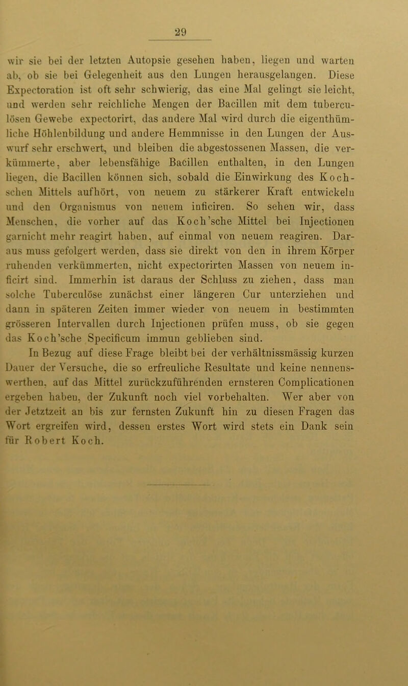 *29 wir sie bei der letzten Autopsie gesehen habeu, liegen und warteu ab, ob sie bei Gelegeuheit aus den Lungen herausgelaugen. Diese Expectoration ist oft sehr schwierig, das eiue Mai geliugt sie leiclit, und werden sehr reicliliclie Mengen der Bacillen mit dem tubercu- lbsen Gewebe expectorirt, das andere Mai wird durcb die eigenthiim- liche Hbhlenbilduug und andere Hemmnisse in den Lungen der Aus- wurf sehr ersehwert, und bleibeu die abgestossenen Massen, die ver- kiimmerte, aber lebensfahige Bacillen eutbalten, in den Lungen liegen, die Bacillen konnen sicb, sobald die Einwirkung des Koch- sehen Mittels aufhort, von neuem zu starkerer Kraft entwickeln und den Organismus von neuem iuticiren. So selien wir, dass Menschen, die vorher auf das Koch’sclie Mittel bei Injectionen garnicbt mehr reagirt haben, auf einmal von neuem reagiren. Dar- aus muss gefolgert werden, dass sie direkt von den in ihrem Korper ruheuden verkiimmerten, nicht expectorirten Massen von neuem in- ficirt sind. Immerbin ist daraus der Schluss zu zieben, dass man solche Tuberculose zunachst einer langeren Cur unterziehen und dann in spateren Zeiten immer wieder von neuem in bestimmten grosseren Intervallen durcb Injectionen priifen muss, ob sie gegeu das Koch’scbe Specificum immun geblieben sind. In Bezug auf diese Frage bleibt bei der verhaltnissmassig kurzen Dauer der Yersuche, die so erfreuliche Resultate und keine nennens- werthen, auf das Mittel zuriickzufiibrenden ernsteren Complicationen ergeben habeu, der Zukunft nocb viel vorbebalten. Wer aber von der Jetztzeit an bis zur fernsteu Zukunft bin zu diesen Fragen das Wort ergreifen wird, dessen erstes Wort wird stets ein Dank sein fur Robert Koch.