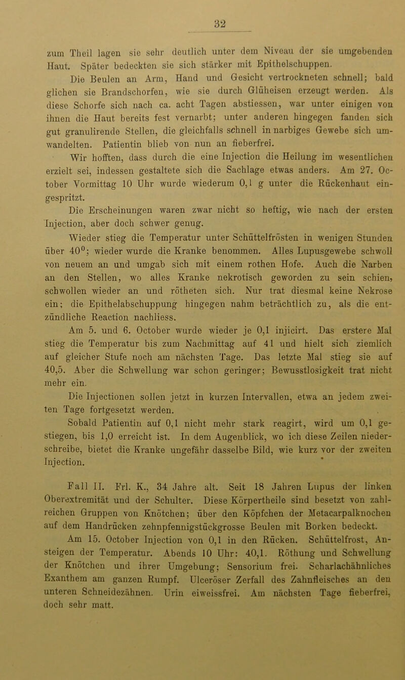 zum Tlieil lagen sie sehr deutlich unter dem Niveau der sie umgebenden Haut. Spater bedeckten sie sich starker mit Epithelschuppen. Die Beulen an Arm, Hand und Gesicht vertrockneten schnell; bald glichen sie Brandschorfen, wie sie durch Gliiheisen erzeugt werden. Als diese Schorfe sich nach ca. acht Tagen abstiessen, war unter einigen von ihnen die Haut bereits test vernarbt; unter anderen hingegen fanden sich gut granulirende Stellen, die gleichfalls schnell in narbiges Gewebe sich um- wandelten. Patientin blieb von nun an fieberfrei. Wir hofften, dass durch die eine Injection die Heilung im wesentlichen erzielt sei, indessen gestaltete sich die Sachlage etwas anders. Am 27. Oc- tober Yormittag 10 Uhr wurde wiederum 0,1 g unter die Ruckenhaut ein- gespritzt. Die Erscheinungen waren zwar nicbt so heftig, wie nach der ersten Injection, aber doch schwer genug. Wieder stieg die Temperatur unter Schiittelfrosten in wenigen Stunden fiber 40°; wieder wurde die Kranke benommen. Alles Lupusgewebe schwoll von neuem an und umgab sich mit einem rothen Hofe. Auch die Narben an den Stellen, wo alles Kranke nekrotisch geworden zu sein schien, schwollen wieder an und rotheten sich. Nur trat diesmal keine Nekrose ein; die Epithelabschuppung hingegen nahm betrachtlich zu, als die ent- ziindliche Reaction nachliess. Am 5. und 6. October wurde wieder je 0,1 injicirt. Das erstere Mai stieg die Temperatur bis zum Nachmittag auf 41 und hielt sich ziemlich auf gleicher Stufe noch am nachsten Tage. Das letzte Mai stieg sie auf 40,5. Aber die Schwellung war schon geringer; Bewusstlosigkeit trat nicht mehr ein. Die Injectionen sollen jetzt in kurzen Intervallen, etwa an jedem zwei- ten Tage fortgesetzt werden. Sobald Patientin auf 0,1 nicht mehr stark reagirt, wird um 0,1 ge- stiegen, bis 1,0 erreicht ist. In dem Augenblick, wo ich diese Zeilen nieder- schreibe, bietet die Kranke ungefahr dasselbe Bild, wie kurz vor der zweiten Injection. Fall II. Frl. K., 34 Jahre alt. Seit 18 Jahren Lupus der linken Oberextremitat und der Schulter. Diese Korpertheile sind besetzt von zahl- reichen Gruppen von Knotchen; uber den Kopfchen der Metacarpalknochen auf dem Handrficken zehnpfennigstfickgrosse Beulen mit Borken bedeckt. Am 15. October Injection von 0,1 in den Rficken. Schuttelfrost, An- steigen der Temperatur. Abends 10 Uhr: 40,1. Rothung und Schwellung der Knotchen und ihrer Umgebung: Sensorium frei. Scharlachahnliches Exanthem am ganzen Rumpf. Ulceroser Zerfall des Zahnfleisches an den unteren Schneidezahnen. Urin eiweissfrei. Am nachsten Tage fieberfrei, doch sehr matt.