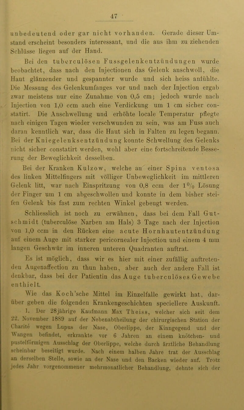 unbedeutend oder gar nicht vorhanden. Gera do dieser Um- stand ersclieiut besonders interessant, und die aus ihm zu ziehendeu Schlusse liegeu auf der Hand. Bei deu tuberculoseu Fussgelenkentziindungen wurde beobachtet, dass nach den Injectionen das Gelenk anschwoll, die Haut glSnzeuder und gespannter wurde und sich lieiss anfiihlte. Die Messung des Gelenkumfanges vor und nacli der Injection ergab zwar meisteus nur eine Zuuahme von 0,5 cm; jedocli wurde nacli Injection vou 1,0 ccm auch eine Verdickung um 1 cm sicher con- statirt. Die Auscliwelluug und erliohte locale Temperatur pllegte nacli einigen Tagen wieder verschwunden zu seiu, was am Fuss aucli daran kenntlicli war, dass die Haut sich in Falten zu legen begann. Bei der Kniegelenksentziindung konnte Schwellung des Gelenks nicht sicher constatirt werden, wohl aber eine fortschreitende Besse- rung der Beweglichkeit desselben. Bei der Kranken Kulzow, welche an einer Spina veil tosa des linkeu Mittelfiugers mit volliger Unbeweglichkeit im mittlereu Gelenk litt, war nach Einspritzung von 0,8 ccm der 1% Losung der Finger um 1 cm abgescbwolleu und konnte in dem bisher stei- fen Gelenk bis fast zum rechten Winkel gebeugt werden. Schliesslich ist noch zu erwahnen, dass bei dem Fall Gut- schmidt (tuberculbse Narben am Hals) 3 Tage nach der Injection vou 1,0 ccm in den Riicken eine acute Hornhaiitentziindung auf eiuem Auge mit starker pericornealer Injection und einem 4 mm langen Geschwiir im inneren unteren Quadranten auftrat. Es ist moglich, dass wir es hier mit einer zufallig auftreten- deu Augenaffection zu thun liaben, aber auch der andere Fall ist denkbar, dass bei der Patientin das Auge tuberculoses Ge we be enthielt. Wie das Koch’sche Mittel im Einzelfalle gewirkt hat, dar- iiber geben die folgenden Krankengeschichten speciellere Auskuuft. 1. Der 28jahrige Kaufmann Max Theiss, welcher sich seit dem 22. November 1889 auf der Nebenabtheilung der chirurgischen Station der Charite wegen Lupus der Nase, Oberlippe, der Kinngegend und der W aiigen befindet, erkrankte vor 6 Jahren au einem knotchen- und pustelfdrmigen Ausschlag der Oberlippe, welche durch arztlicho Behandlung scheinbar beseitigt wurde. Nach einem halben Jahre trat der Ausschlag an derselben Stelle, sowie an der Nase und den Backen wieder auf. Trotz jedes Jahr vorgenommener mehrmonatlicher Behaudlung, dehnte sich der