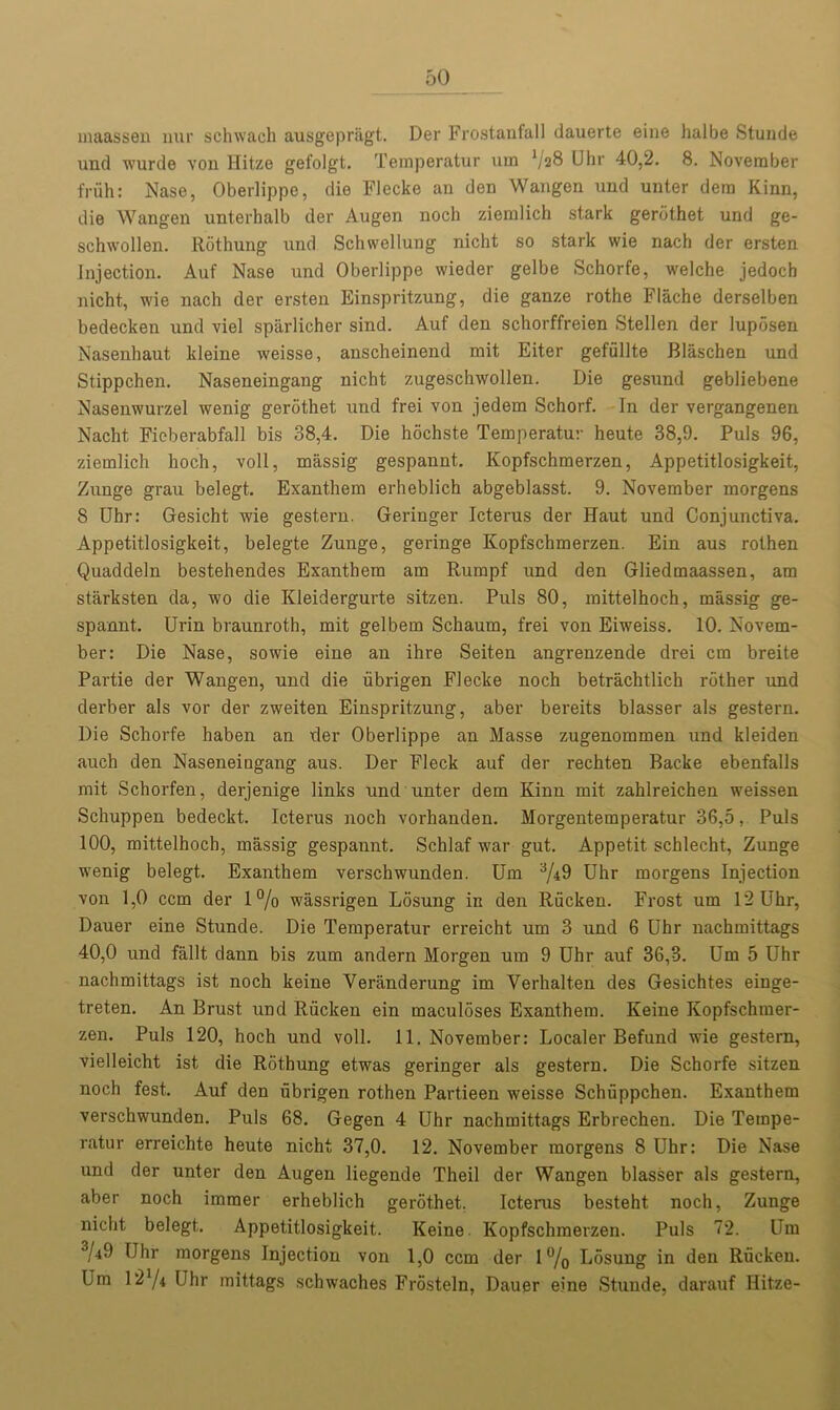 maassen nur schwach ausgepriigt. Der Frostaufall dauerte eine halbe Stunde und wurde von Hitze gefolgt. Temperatur uin V28 Uhr 40,2. 8. November fruh: Nase, Oberlippe, die Flecke an den Wangen und unter dera Kinn, die Wangen unterhalb der Augen noch ziemlich stark gerdthet und ge- schwollen. Rothung und Schwellung nicht so stark wie nach der ersten Injection. Auf Nase und Oberlippe wieder gelbe Schorfe, welche jedoch nicht, wie nach der ersten Einspritzung, die ganze rothe Flache derselben bedecken und viel sparlicher sind. Auf den schorffreien Stellen der lupdsen Nasenhaut kleine weisse, auscheinend mit Eiter gefiillte Blaschen und Stippchen. Naseneingang nicht zugeschwollen. Die gesund gebliebene Nasenwurzel wenig gerdthet und frei von jedem Schorf. In der vergangenen Nacht Ficberabfall bis 38,4. Die hochste Temperatur heute 38,9. Puls 96, ziemlich lioch, voll, massig gespannt. Kopfschmerzen, Appetitlosigkeit, Zunge grau belegt. Exanthem erheblich abgeblasst. 9. November morgens 8 Uhr: Gesicht wie gestern. Geringer Icterus der Haut und Conjunctiva. Appetitlosigkeit, belegte Zunge, geringe Kopfschmerzen. Ein aus rothen Quaddeln bestehendes Exanthem am Rumpf und den Gliedmaassen, am starksten da, wo die Kleidergurte sitzen. Puls 80, raittelhoch, massig ge- spannt. Urin braunroth, mit gelbem Schaum, frei von Eiweiss. 10. Novem- ber: Die Nase, so wie eine an ihre Seiten angrenzende drei cm breite Partie der Wangen, und die iibrigen Flecke noch betrachtlich rdther und derber als vor der zweiten Einspritzung, aber bereits blasser als gestern. Die Schorfe haben an der Oberlippe an Masse zugenommen und kleiden aueh den Naseneingang aus. Der Fleck auf der rechten Backe ebenfalls mit Schorfen, derjenige links und unter dem Kinn mit zahlreichen weissen Schuppen bedeckt. Icterus noch vorhanden. Morgentemperatur 36,5, Puls 100, mittelhoch, massig gespannt. Schlaf -war gut. Appetit schlecht, Zunge wenig belegt. Exanthem verschwunden. Um 3/i9 Uhr morgens Injection von 1,0 ccm der 1% wassrigen Losung in den Riicken. Frost um 12 Uhr, Dauer eine Stunde. Die Temperatur erreicht um 3 und 6 Uhr nachmittags 40,0 und fallt dann bis zum andern Morgen um 9 Uhr auf 36,3. Um 5 Uhr nachmittags ist noch keine Veranderung im Verhalten des Gesichtes einge- treten. An Brust und Riicken ein maculoses Exanthem. Keine Kopfschmer- zen. Puls 120, hoch und voll. 11. November: Localer Befund wie gestern, vielleicht ist die Rothung etwas geringer als gestern. Die Schorfe sitzen noch fest. Auf den iibrigen rothen Partieen weisse Schuppchen. Exanthem verschwunden. Puls 68. Gegen 4 Uhr nachmittags Erbrechen. Die Tempe- ratur erreichte heute nicht 37,0. 12. November morgens 8 Uhr: Die Nase und der unter den Augen liegende Theil der Wangen blasser als gestern, aber noch immer erheblich gerdthet. Icterus besteht noch, Zunge nicht belegt. Appetitlosigkeit. Keine Kopfschmerzen. Puls 72. Um •V-jO Uhr morgens Injection von 1,0 ccm der 1 °/0 Losung in den Riicken. Um l2’/4 Uhr mittags schwaches Frosteln, Dauer eine Stunde, darauf Hitze-