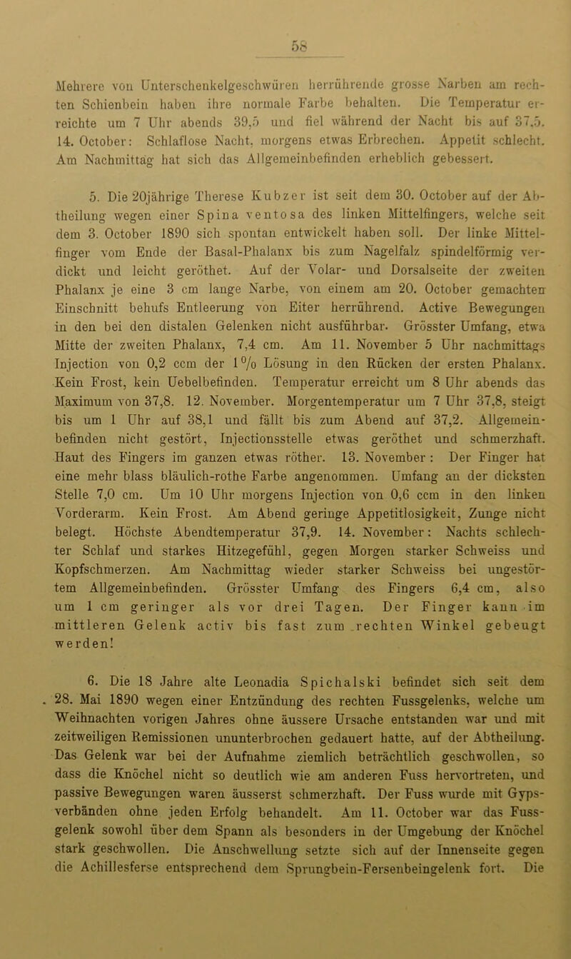 Mehrere vou Unterschenkelgeschwfiren herruhrende grosse Narben am reeh- ten Schienbein haben ihre normale Farbe behalten. Die Temperatur er- reichte um 7 Uhr abends 39,5 und fiel wahrend der Nacht bis auf 37,5. 14. October: Schlaflose Nacht, morgens etwas Erbrechen. Appelit schlecht. Am Nachmittag hat sich das Allgemeinbefinden erheblich gebessert. 5. Die 20jahrige Therese Kubzer ist seit dem 30. October auf der Ab- theilung wegen einer Spina ventosa des linken Mittelfingers, welche seit dem 3. October 1890 sich spontan entwickelt haben soli. Der linke Mittel- finger vom Ende der Basal-Phalanx bis zum Nagelfalz spindelformig ver- dickt und leicht gerothet. Auf der Volar- und Dorsalseite der zweiten Phalanx je eine 3 cm lange Narbe, von einem am 20. October gemachten Einschnitt behufs Entleerung von Eiter herriihrend. Active Bewegungen in den bei den distalen Gelenken nicht ausfiihrbar. Grosster Umfang, etwa Mitte der zweiten Phalanx, 7,4 cm. Am 11. November 5 Uhr nachmittags Injection von 0,2 ccm der 1% Ldsung in den Rficken der ersten Phalanx. Kein Frost, kein Uebelbefinden. Temperatur erreicht um 8 Uhr abends das Maximum von 37,8. 12. November. Morgentemperatur um 7 Uhr 37,8, steigt bis um 1 Uhr auf 38,1 und fallt bis zum Abend auf 37,2. Allgemein- befinden nicht gestort, Injectionsstelle etwas gerothet und schmerzhaft. Haut des Fingers im ganzen etwas rother. 13. November : Der Finger hat eine mehr blass blaulich-rothe Farbe angenommen. Umfang an der dicksten Stelle 7,0 cm. Um 10 Uhr morgens Injection von 0,6 ccm in den linken Vorderarm. Kein Frost. Am Abend geringe Appetitlosigkeit, Zunge nicht belegt. Hochste Abendtemperatur 37,9. 14. November: Nachts schlech- ter Schlaf und starkes Hitzegeffihl, gegen Morgen starker Schweiss und Kopfschmerzen. Am Nachmittag wieder starker Schweiss bei ungestor- tem Allgemeinbefinden. Grosster Umfang des Fingers 6,4 cm, also um 1 cm geringer als vor drei Tagen. Der Finger kann im mittleren Gelenk activ bis fast zum .rechten Winkel gebeugt werden! 6. Die 18 Jahre alte Leonadia Spichalski befindet sich seit dem . 28. Mai 1890 wegen einer Entzfindung des rechten Fussgelenks, welche um Weihnachten vorigen Jahres ohne aussere Ursache entstanden war und mit zeitweiligen Remissionen ununterbrochen gedauert hatte, auf der Abtheilung. Das Gelenk war bei der Aufnahme ziemlich betrachtlich geschwollen, so dass die Knochel nicht so deutlich wie am anderen Fuss hervortreten, und passive Bewegungen waren ausserst schmerzhaft. Der Fuss wurde mit Gyps- verbanden ohne jeden Erfolg behandelt. Am 11. October war das Fuss- gelenk sowohl fiber dem Spann als besonders in der Umgebung der Knochel stark geschwollen. Die Anschwellung setzte sich auf der Innenseite gegen die Achillesferse entsprechend dem Sprungbein-Fersenbeingelenk fort. Die