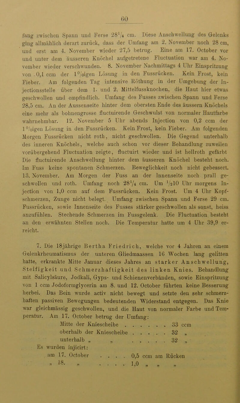 fang zwischen Spann nnd Ferse 28'/4 era. Diese Anschwellung des Gelenks ging alliniihlich derart zuruck, class der Umfang am 2. November noch 28 cm, und erst am 4. November wieder 27,5 betrug. Eine am 17. October vor nnd unt.er dem ausseren Knochel aufgetretene Fluctuation war am 4. No- vember wieder verschwunden. 8. November Nachraittags 4 Uhr Einspritzung von .0,1 ccm der l°/oigen Losung in den Fussriicken. Kein Frost, kein Fieber. Am folgenden Tag intensive Rothung in der Umgebung der In- jectionsstelle iiber dem 1. und 2. Mittelfussknochen, die Haut hier etwas geschwollen und empfindlich. Umfang des Fusses zwischen Spann und Ferse 28,5 cm. An der Ausseuseite hinter dem obersten Ende des aussern Knocbels eine mehr als bohnengrosse fluctuirende Geschwulst von normaler Hautfarbe wahrnehrabar. 12. November 5 Uhr abends Injection von 0,2 ccm der 1 °/oigen Losung in den Fussriicken. Kein Frost, kein Fieber. Am folgenden Morgen Fussriicken nicht roth, nicht geschwollen. Die Gegend unterhalb des inneren Ivnochels, welche auch schon vor dieser Behandlung zuweilen voriibergehend Fluctuation zeigte, fluctuirt wieder und ist hellroth gefarbt Die fluctuirende Anschwellung hinter dem ausseren Knochel besteht noch. Im Fuss keine spontanen Schmerzen. Beweglichkeit noch nicht gebessert. 13. November. Am Morgen der Fuss an der Innenseite noch prall ge- schwollen und roth. Umfang noch 28l/4 cm. Um VslO Uhr morgens In- jection von 1,0 ccm auf dem Fussriicken. Kein Frost. Um 4 Uhr Kopf- schmerzen, Zunge nicht belegt. Umfang zwischen Spann und Ferse 29 cm. Fussriicken, sowie Innenseite des Fusses starker geschwollen als sonst, heiss anzufiihlen. Stechende Schmerzen im Fussgelenk. Die Fluctuation besteht an den erwahnten Stellen noch. Die Temperatur hatte um 4 Uhr 39,9 er- reicht. 7. Die 18jahrige Bertha Friedrich, welche vor 4 Jahren an einern Gelenkrheumatismus der unteren Gliedmaassen 16 Wochen lang gelit-ten hatte, erkrankte Mitte Januar dieses Jahres an starker Anschwellung, Steifigkeit und Schmerzhaftigkeit des linken Knies. Behandlung mit Salicylsaure, Jodkali, Gyps- mid Schienenverbanden, sowie Einspritzung von 1 ccm Jodoformglycerin am 8. und 12. October fiihrten keine Besserung herbei. Das Bein wurde activ nicht bewegt und setzte den sehr schmerz- haften passiven Bewegungen bedeutenden Widerstand entgegen. Das Knie war gleichmassig geschwollen, und die Haut von normaler Farbe und Tem- peratur. Am 17. October betrug der Umfang: Mitte der Kniescheibe 33 ccm oberhalb der Kniescheibe 32 „ unterhalb „ „ 32 „ Es wurden injicirt: am 17. October .... 0,5 ccm am Riicken n 6S. „ .... 1,0 „ „ „