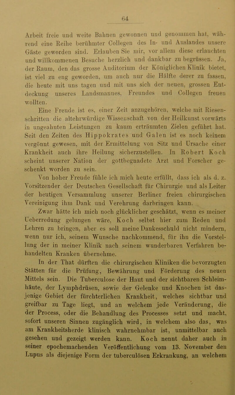 Arbeit freie mid weite Balmeu gewonnen und genommen hat, wah- rend eiue Reihe beriihmter Collegen des In- und Auslandes unsere Giiste geworden sind. Erlauben Sie mir, vor allem diese erlauchten und willkommenen Besuclie lierzlich und dankbar zu begriissen. Ja, der Raum, den das grosse Auditorium der Koniglichen Klinik bietet, ist viel zu eng geworden, urn auck nur die Halfte derer zu fassen, die heute mit uns tagen und rait uns sich der ueuen. grossen Eut- deckung unseres Landsmannes, Freundes und Collegen freueu wollteu. Eine Freude ist es, einer Zeit anzugehoren, welche mit Riesen- scliritten die altehrwurdige Wissenschaft von der Heilkunst vorwarts in ungeabnten Leistungen zu kaum ertraumten Zielen gefuhrt hat. Seit den Zeiten des Hippokrates und Galen ist es noch keinem vergonnt gewesen, mit der Ermittelung vou Sitz und Ursaclie einer Krankheit auch ilire Heilung siclierzustellen. In Robert Koch scheint unserer Nation der gottbegnadete Arzt und Forsclier ge- schenkt worden zu sein. Yon holier Freude fiihle ich mich heute erfiillt, dass ich als d. z. Vorsitzender der Deutsclieu Gesellschaft fur Ckirurgie und als Leiter der lieutigen Versammlung unserer Berliner freieu chirurgisclien Vereinigung ihm Dank und Verehrung darbringen kann. Zwar hatte ich mich noch gliicklicher geschatzt, wenn es meiner Ueberredung gelungen ware, Koch selbst liier zum Redeu und Lehren zu bringen, aber es soil meine Daukesschuld nicht mindern, wenn nur ich, seinem Wunsche nachkommend, fiir ihn die Yorstel- lung der in meiner Klinik nacli seinem wunderbareu Verfaliren be- handelten Ivrankeu ubernelime. In der That diirften die chirurgisclien Kliniken die bevorzugten Stiitten fiir die Pi’iifung, Bewalirung und Forderung des neuen Mittels sein. Die Tuberculose der Haut und der siclitbaren Schleim- liaute, der Lymphdriisen, sowie der Gelenke und Knoclien ist das- jenige Gebiet der furckterlichen Krankheit, welches siclitbar und greifbar zu Tage liegt, und an welcliem jede Yerauderuug, die der Process, oder die Behandlung des Processes setzt und macht, sofort unseren Sinnen zugauglich wird, in welcliem also das, was am Kranklieitslierde klinisch wahrnehmbar ist, unmittelbar auch gesehen und gezeigt werden kann. Koch neunt dalier auch in seiner epocliemaclienden Verbffentlichuug vom 13. November deu Lupus als diejenige Form der tuberculosen Erkraukung, an welcliem