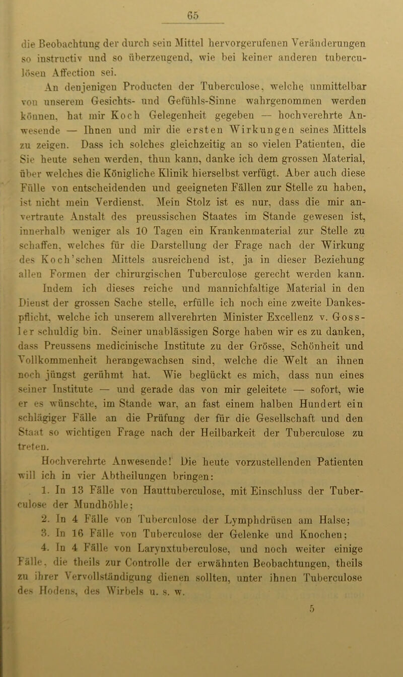 die Beobachtung der durch sein Mittel hervorgerufenen Veranderungen so instructiv und so fiberzeugend, wie bei keiner anderen tubercu- Josen Affection sei. An denjenigeu Producten der Tuberculose, welche unmittelbar von nnserein Gesichts- und Gefiihls-Sinne wahrgenommen werden kounen. hat mir Koch Gelegenheit gegeben — hochverehrte An- wesende — Ihnen und mir die ersten Wirkungen seines Mittels zu zeigen. Dass ich solches gleichzeitig an so vielen Patienten, die Sie heute seheu werden. thun kann, danke ich dem grossen Material, fiber welches die Konigliche Klinik hierselbst verffigt. Aber auch diese Fiille von entscheidenden und geeigneten Fallen zur Stelle zu haben, ist nicht mein Verdienst. Mein Stolz ist es nur, dass die mir an- vertraute Anstalt des preussischen Staates im Stande gewesen ist, innerhalb weniger als 10 Tagen ein Krankenmaterial zur Stelle zu schaffen, welches ffir die Darstellung der Frage nach der Wirkung des Koch’schen Mittels ausreichend ist, ja in dieser Beziehung alien Formen der chirurgischen Tuberculose gerecht werden kann. Indem ich dieses reiche und mannichfaltige Material in den Dieust der grossen Sache stelle, erffille ich noch eine zweite Dankes- pflieht, welche ich unserem allverehrten Minister Excellenz v. Goss- ler scliuldig bin. Seiner unablassigen Sorge haben wir es zu danken, dass Preussens medicinische Institute zu der Grosse, Schbnheit und Yollkommenheit herangewachsen sind, welche die Welt an ihnen noch jfingst gerfihmt hat. Wie begluckt es mich, dass nun eines seiner Institute — und gerade das von mir geleitete — sofort, wie er es wfinschte, im Stande war, an fast einem halben Hundert ein schlagiger Falle an die Prtifung der ffir die Gesellschaft und den Staat so wichtigen Frage nach der Heilbarkeit der Tuberculose zu treten. Hochverehrte Anwesende! l)ie heute vorzustellenden Patienten will ich in vier Abtheilungen bringen: 1. In 13 Falle von Hauttuberculose, mit Einschluss der Tuber- culose der Mundhohle; 2. In 4 Falle von Tuberculose der Lymphdrtisen am Halse; 3. In 16 Falle von Tuberculose der Gelenke und Knochen; 4. In 4 Falle von Larynxtuberculose, und noch weiter eiuige halle. die theils zur Controlle der erwalmten Beobachtungen, theils zu ihrer Vervollstandigung dienen sollten, unter ihnen Tuberculose des Hodens, des Wirbels u. s. w. 5