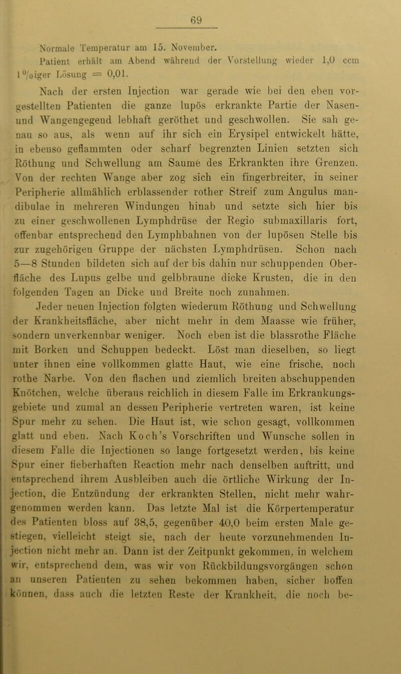 Normale Temperatur am 15. November. Patient erbiilt am Abend wahrend der Vorsteliung vvieder 1,0 ccm l°/oiger Losung = 0,01. Nach tier ersteu Injection war gerade wie bei den ebeu vor- gestellteu Patienteu die ganze lupos erkrankte Partie der Nasen- und Waugeugegetid lebhaft gerdthet und geschwollen. Sie salt ge- nau so aus, als wenn auf ihr sick ein Erysipel entwickelt liatte, in ebeuso geflainmten oder scharf begrenzten Linien setzten sicli Rdthung und Schwellung am Saume des Erkrankten ihre Grenzeu. Von der rechten Wange aber zog sich ein fingerbreiter, in seiner Peripherie allmahlich erblassender rother Streif zum Angulus man- dibulae in mehreren Windungen hinab und setzte sich hier bis zu einer geschwollenen Lymplidriise der Regio submaxillaris fort, offenbar entsprechend den Lymphbahnen von der luposen Stelle bis zur zugehorigeu Gruppe der naclisten Lymplidriisen. Sclion nach 5—8 Stunden bildeten sich auf der bis dahin nur schuppenden Ober- flache des Lupus gelbe und gelbbraune dicke Krusteu, die in den folgenden Tagen an Dicke und Breite noch zunabmen. .Teder neuen Injection folgten wiederum Rothung und Schwellung der Krankheitshache, aber nicht mehr in dem Maasse wie friiher, sondern unverkennbar weniger. Noch eben ist die blassrothe Flaclie mit Borken und Schuppen bedeckt. Lost man dieselben, so liegt unter ihnen eine vollkommen glatte Haut, wie eine frische, noch rothe Narbe. Von den flachen und ziemlicli breiten abschuppenden Knotchen, welche iiberaus reichlich in diesem Falle im Erkrankuugs- gebiete und zumal an dessen Peripherie vertreten waren, ist keine Spur mehr zu sehen. Die Haut ist, wie sclion gesagt. vollkommen glatt und eben. Nach Koch’s Vorschriften und Wunsche sollen in diesem Falle die Injectionen so lange fortgesetzt werden, bis keine Spur einer tieberhaften Reaction mehr nach denselben auftritt, und entsprechend ilirem Ausbleiben auch die ortliche Wirkung der In- jection, die Entziindung der erkrankten Stelleu, nicht mehr wahr- genomraen werden kaun. Das letzte Mai ist die Korpertemperatur des Patienten bloss auf 38,5, gegeniiber 40,0 beim ersteu Male ge- stiegen, vielleicht steigt sie, nach der heute vorzunehmenden In- jection nicht mehr an. Dann ist der Zeitpunkt gekommen, in welchem wir, entsprechend dem, was wir von Ruckbilduugsvorgangen sclion an unseren Patieuten zu sehen bekommen haben, sicher hoffen konnen, dass auch die letzten Reste der Krankheit, die noch be-