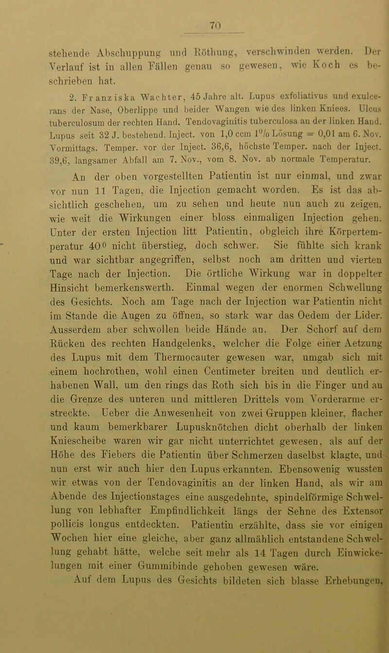 stehende Abschuppung mid Rothung, verschwinden werden. Der Verlauf ist in alien Fallen genau so gewesen, wie Koch es be- schrieben hat. 2. Franz iska Wachter, 45 Jahre alt. Lupus exfoliativus und exulce- rans der Nase, Oberlippe und beider Wangen wie des linken Kniees. Ulcus tuberculosum der rechten Hand. Tendovaginitis tuberculosa an der linken Hand. Lupus seit, 32 J. bestehend. Inject, von 1,0 ccm l°/o Losung = 0,01 am 6. Nov. Yormiltags. Temper, vor der Inject. 36,6, hochste Temper, nach der Inject. 39,6, langsamer Abfall am 7. Nov., vorn 8. Nov. ab normale Teraperatur. An der oben vorgestellten Patientin ist nur einmal, und zwar vor nun 11 Tagen, die Injection gemacht worden. Es ist das ab- sichtlich geschehen, um zu sehen und heute nun auch zu zeigen, wie weit die Wirkungen einer bloss einmaligen Injection gehen. Unter der ersten Injection litt Patientin, obgleich ihre Korpertem- peratur 40° nicht iiberstieg, doch schwer. Sie fiihlte sich krank und war sichtbar angegriffen, selbst noch am dritten uud vierten Tage nach der Injection. Die ortliche Wirkung war in doppelter Hinsicht bemerkenswerth. Einmal wegen der enormen Schwellung des G-esichts. Noch am Tage nach der Injection war Patientin nicht im Stande die Augen zu offnen, so stark war das Oedem der Lider. Ausserdem aber schwollen beide Hande au. Der Schorf auf dem Riicken des rechten Handgelenks, welcher die Folge einer Aetzung des Lupus mit dem Thermocauter gewesen war, umgab sich mit einem hochrothen, wohl einen Centimeter breiten und deutlich er- habenen Wall, um den rings das Roth sich bis in die Finger und au die Greuze des uuteren und mittleren Drittels vom Vorderarme er- streckte. Ueber die Anwesenheit von zwei Gruppen kleiner, flacher und kaum bemerkbarer Lupusknotchen dicht oberhalb der linken Kuiescheibe waren wir gar nicht unterrichtet gewesen, als auf der Hohe des Fiebers die Patientin fiber Schmerzen daselbst klagte, und nun erst wir auch hier den Lupus erkannten. Ebensowenig wussten wir etwas von der Tendovaginitis an der linken Hand, als wir am Abende des Injectionstages eine ausgedehnte, spindelformige Schwel- lung von lebhafter Empfindlichkeit langs der Sehne des Extensor pollicis longus entdeckten. Patientin erzahlte, dass sie vor einigen Wochen hier eine gleiche, aber ganz allmahlich entstandene Schwel- lung gehabt hatte, welche seit mehr als 14 Tagen durch Einwicke- lungen mit einer Gummibinde gehoben gewesen ware. Auf dem Lupus des Gesichts bildeten sich blasse Erhebungen.