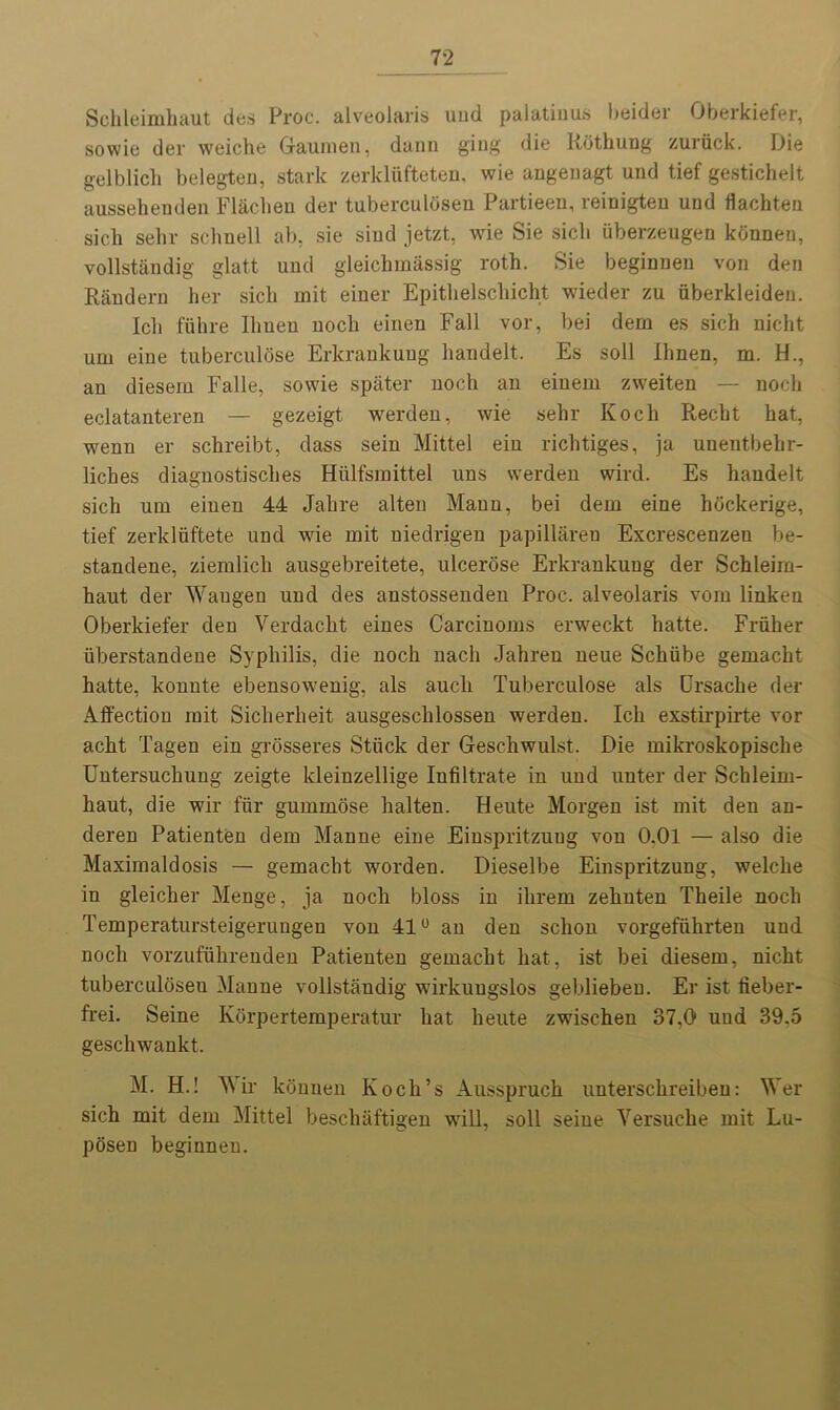 Schleimhaut dos Proc. alveolaris uud palatinus beider Oberkiefer, sowie der weiche Gaumen, dann ging die Rothung zuriick. Die gelblich belegten, stark zerkliifteten, wie ungenagt und tief gesticheit aussehenden Flachen der tuberculOseu Partieen, reinigten und flachten sicb sehr schnell ab, sie siud jetzt, wie Sie sicli uberzeugen kbnneu, vollstandig glatt und gleichmassig roth. Sie beginueu von den Randern her sicli rnit einer Epithelschicht wieder zu uberkleideu. Ich fiihre Ilmen nocli einen Fall vor, bei dern es sich nicht um eine tuberculose Erkrankung handelt. Es soli Ilmen, m. H., an diesem Falle, sowie spater nocli an einem zweiten — nocli eclatanteren — gezeigt werden, wie sehr Koch Recht hat, wenn er schreibt, dass sein Mittel ein richtiges, ja unentbehr- liches diagnostisclies Hiilfsinittel uns werden wird. Es handelt sich urn einen 44 Jahre alten Mann, bei dem eine hockerige, tief zerkliiftete und wie mit niedrigen papillaren Excrescenzen be- standene, ziemlich ausgebreitete, ulcerose Erkrankung der Schleim- haut der Waugen und des anstossenden Proc. alveolaris voin linkeu Oberkiefer den Verdacht eines Carcinoms erweckt hatte. Fruher iiberstandene Syphilis, die noch nach Jahren neue Schiibe gemacht hatte, konnte ebensowenig, als auch Tuberculose als Ursaclie der Affection rnit Siclierheit ausgeschlossen werden. Ich exstirpirte vor acht Tagen ein grosseres Stiick der Geschwulst. Die mikroskopisclie Untersuchung zeigte kleinzellige Infiltrate in und unter der Schleim- haut, die wir fiir gummose halten. Heute Morgen ist mit den an- deren Patienten dem Manne eine Einspritzuug von O.Ol — also die Maximaldosis — gemacht worden. Dieselbe Einspritzung, weiche in gleicher Menge, ja noch bloss in ihrem zehnten Theile noch Temperatursteigeruugen von 41° an den schon vorgefiihrten uud noch vorzufuhrenden Patienten gemacht hat, ist bei diesem, nicht tuberculosen Manne vollstandig wirkungslos gebliebeu. Er ist fieber- frei. Seine Korpertemperatur hat heute zwischen 37,0 und 39,5 geschwankt. M. H.! Wir konnen Koch’s Ausspruch unterschreiben: Wer sich mit dem Mittel beschaftigen will, soil seine Yersuche mit Lu- posen beginnen.