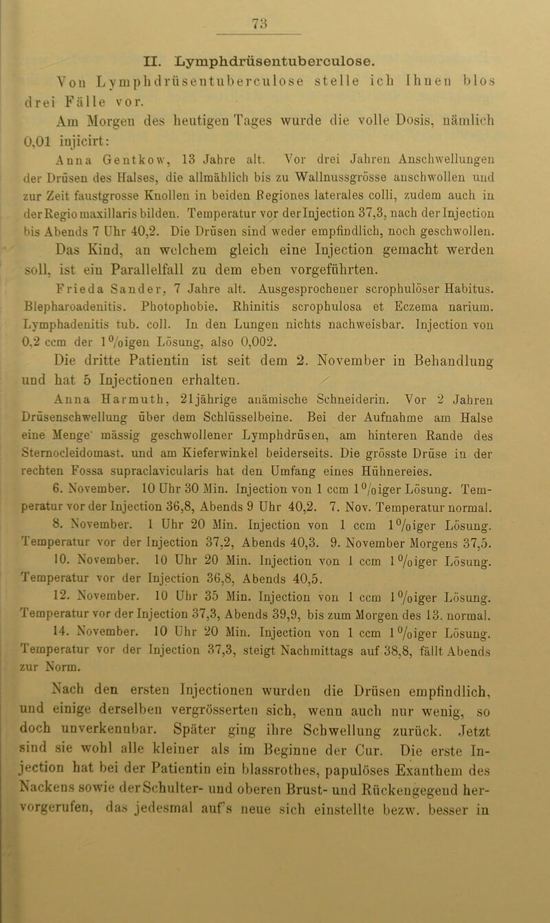 II. Lymphdriisentuberculose. Von Lymphdriisentuberculose stelle icli Ihneu bios cl r e i F ii 11 e v o r. Am Morgen des heutigen Tages wurde die voile Dosis, namlich 0,01 injicirt: Anna Gentkow, 13 Jahre alt. Vor drei Jahren Anschwellungen tier Drusen des Halses, die allinahlich bis zu Wallnussgrosse anschwollen uud zur Zeit faustgrosse Knollen in beiden Regiones laterales colli, zuclem auch in derRegioiuaxillarisbilden. Temperatur vor derlnjection 37,3, nach derlnjection bis Abends 7 Uhr 40,2. Die Drusen sind weder empfindlich, noch geschwollen. Das Kind, an welchem gleicli eine Injection gemacht werden soli, ist ein Parallelfall zu dem eben vorgefiihrten. Frieda Sander, 7 Jahre alt. Ausgesprochener scrophuloser Habitus. Blepharoadenitis. Photophobie. Rhinitis scrophulosa et Eczema narium. Lymphadenitis tub. coll. In den Lungen nichts nachweisbar. Injection von 0.2 ccm der 1 %igen Losung, also 0,002. Die dritte Patientin ist seit dem 2. November in Behandlung und hat 5 Injectionen erhalten. Anna Harmuth, 21jahrige auamische Schneiderin. Vor 2 Jahren Drusenschwellung fiber dem Schlfisselbeine. Bei der Aufnahme am Halse eine Menge' massig geschwollener Lymphdrfisen, am hinteren Rande des Stemocleidomast. und am Kieferwinkel beiderseits. Die grosste Driise in der rechten Fossa supraclavicularis hat den Umfang eines Hiihnereies. 6. November. 10 Uhr 30 Min. Injection von 1 ccm l°/oiger Losung. Tem- peratur vor der Injection 36,8, Abends 9 Uhr 40,2. 7. Nov. Temperatur normal. 8. November. 1 Uhr 20 Min. Injection von 1 ccm l%iger Losung. Temperatur vor der Injection 37,2, Abends 40,3. 9. November Morgens 37,5. 10. November. 10 Uhr 20 Min. Injection von 1 ccm 1 %iger Losung. Temperatur vor der Injection 36,8, Abends 40,5. 12. November. 10 Uhr 35 Min. Injection von 1 ccm l°/oiger Losung. Temperatur vor derlnjection 37,3, Abends 39,9, bis zurn Morgen des 13. normal. 14. November. 10 Uhr 20 Min. Injection von 1 ccm l%iger Losung. Temperatur vor der Injection 37,3, steigt Nachinittags auf 38,8, fallt, Abends zur Norm. Nach den ersten Injectionen wurden die Drusen empfindlich, und einige derselben vergrosserten sich, wenn auch uur wenig, so doch unverkennbar. Spiiter ging ihre Scbwellung zuriick. Jetzt sind sie wohl alle kleiuer als im Beginne der Cur. Die erste In- jection hat bei der Patientin ein blassrothes, papuloses Exanthem des Nackens sowie derSchulter- uud oberen Brust- uud Riickengegend her- vorgerufen, das jedesrnal auf’s neue sich einstellte bezw. besser in