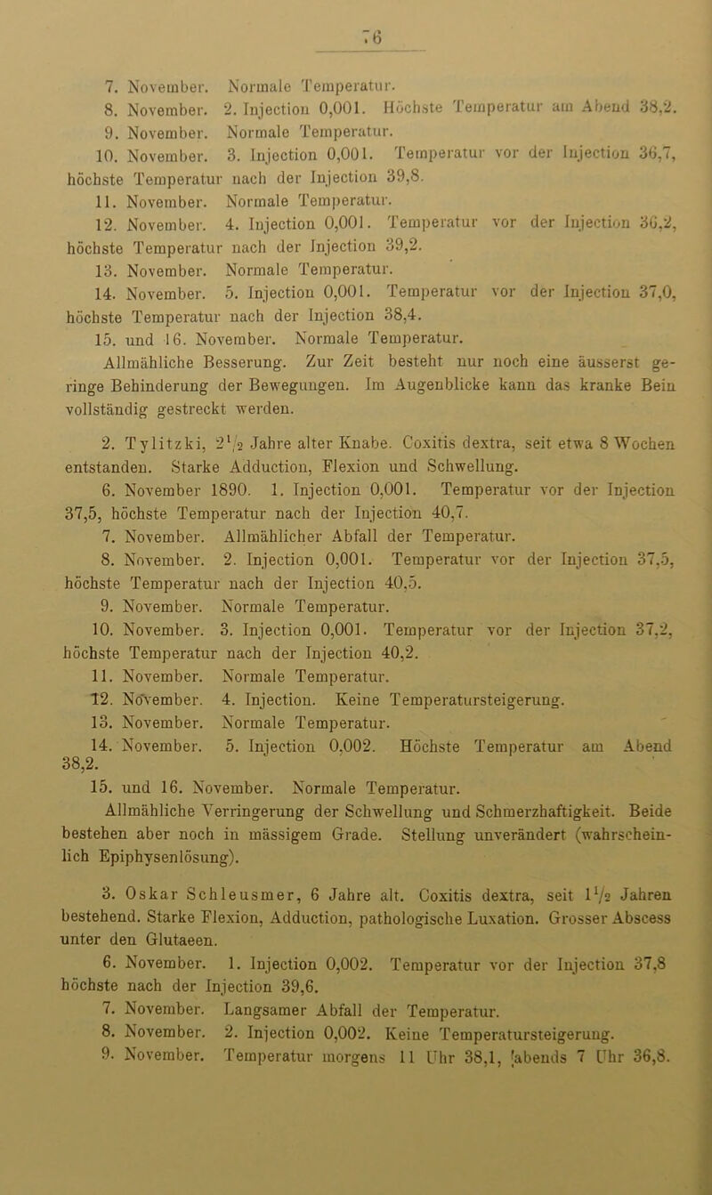 6 7. November. Normale Temperatur. 8. November. 2. Injection 0,001. Hbchste Temperatur am Abend 38,2. 9. November. Normale Temperatur. 10. November. 3. Injection 0,001. Temperatur vor der Injection 36,7, hochste Temperatur nach der Injection 39,8. 11. November. Normale Temperatur. 12. November. 4. Injection 0,001. Temperatur vor der Injection 36,2, hochste Temperatur nach der Injection 39,2. 13. November. Normale Temperatur. 14. November. 5. Injection 0,001. Temperatur vor der Injection 37,0, hochste Temperatur nach der Injection 38,4. 15. und 16. November. Normale Temperatur. Allmahliche Besserung. Zur Zeit besteht nur noch eine iiusserst ge- ringe Behinderung der Bewegungen. Im Augenblicke kann das kranke Beiu vollstandig gestreckt werden. 2. Tylitzki, 21,2 Jahre alter Knabe. Coxitis dextra, seit etwa 8 Wochen entstanden. Starke Adduction, Flexion und Schwellung. 6. November 1890. 1. Injection 0,001. Temperatur vor der Injection 37,5, hochste Temperatur nach der Injection 40,7. 7. November. Allmahlicher Abfall der Temperatur. 8. November. 2. Injection 0,001. Temperatur vor der Injection 37,5, hochste Temperatur nach der Injection 40,5. 9. November. Normale Temperatur. 10. November. 3. Injection 0,001. Temperatur vor der Injection 37,2, hochste Temperatur nach der Injection 40,2. 11. November. Normale Temperatur. 12. No'vember. 4. Injection. Keine Temperatursteigerung. 13. November. Normale Temperatur. 14. November. 5. Injection 0.002. Hochste Temperatur am Abend 38,2. 15. und 16. November. Normale Temperatur. Allmahliche Yerringerung der Schwellung und Schmerzhaftigkeit. Beide bestehen aber noch in massigem Grade. Stellung unverandert (wahrschein- lich Epiphysenlosung). 3. Oskar Schleusmer, 6 Jahre alt. Coxitis dextra, seit IV2 Jahren bestehend. Starke Flexion, Adduction, pathologische Luxation. Grosser Abscess unter den Glutaeen. 6. November. 1. Injection 0,002. Temperatur vor der Injection 37,8 hochste nach der Injection 39,6. 7. November. Langsamer Abfall der Temperatur. 8. November. 2. Injection 0,002. Keine Temperatursteigerung.