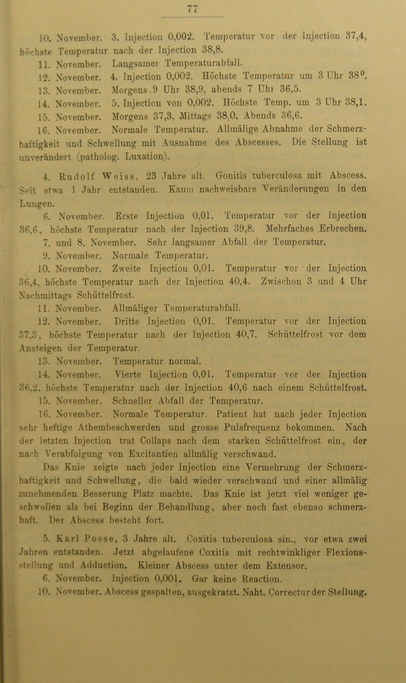 10. November. 3. Injection 0,002. Temperatur vor der Injection 37,4, hochste Temperatur nach der Injection 38,8. 11. November. Langsamer Temperaturabfall. 12. November. 4. Injection 0,002. Hochste Temperatnr um 3 Uhr 38°. 13. November. Morgens .9 Uhr 38,9, abends 7 Uhi 36,5. 14. November. 5. Injection von 0,002. Hochste Temp, um 3 Uhr 38,1. 15. November. Morgens 37,3, Mittags 38,0, Abends 36,6. 16. November. Normale Temperatur. Allmalige Abnahme der Schmerz- haftigkeit und Schwellung mit Ausnahme des Abscesses. Die Stellung ist unverandert (patholog. Luxation). 4. Rudolf Weiss. 23 Jahre alt. Gonitis tuberculosa mit Abscess. Seit etwa 1 Jahr entstauden. Kauni nachweisbare Veranderungen in den Lungen. 6. November. Erste Injection 0,01. Temperatur vor der Injection 36.6. hochste Temperatur nach der Injection 39,8. Mehrfaches Erbrechen. 7. und 8. November. Sehr langsamer Abfall der Temperatur. 9. November. Normale Temperatur. 10. November. Zweite Injection 0,01. Temperatur vor der Injection 36,4, hochste Temperatur nach der Injection 40,4. Zwischon 3 und 4 Uhr Nachmittags Schuttelfrost. 11. November. Allmaliger Temperaturabfall. 12. November. Dritte Injection 0,01. Temperatur vor der Injection 37.3, hochste Temperatur nach der Injection 40,7. Schuttelfrost vor dem Ansteigen der Temperatur. 13. November. Temperatur normal. 14. November. Vierte Injection 0,01. Temperatur vor der Injection 36.2. hochste Temperatur nach der Injection 40,6 nach einem Schuttelfrost. 15. November. Schneller Abfall der Temperatur. 16. November. Normale Temperatur. Patient hat nach jeder Injection sehr heftige Athembeschwerden und grosse Pulsfrequenz bekommen. Nach der letzten Injection trat Collaps nach dem starken Schuttelfrost ein, der na>-h Verabfolgung von Excitantien allmalig verschwand. Das Knie zeigte nach jeder Injection eine Yermehrung der Schmerz- hat'tigkeit und Schwellung, die bald wieder verschwand und einer allmalig zunehmenden Besserung Platz machte. Das Knie ist jetzt viel weniger ge- scbwollen als bei Beginn der Behandluug, aber noch fast ebenso schmerz- haft. Der Abscess besteht fort. 5. Karl Posse, 3 Jahre alt. Coxitis tuberculosa sin., vor etwa zwei Jahren entstanden. Jetzt abgelaufene Coxitis mit rechtwinkliger Flexions- >tel!ung und Adduction. Kleiner Abscess unter dem Extensor. 6. November. Injection 0,001. Gar keine Reaction. 10. November. Abscess gespalten, ausgekratzt. Naht, Correcturder Stellung.