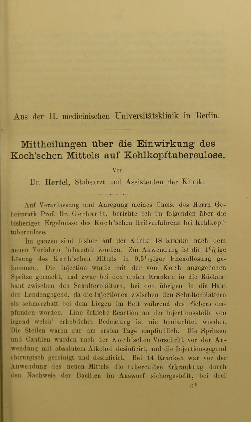 Mittheilungen liber die Einwirkung des Koch’schen Mittels auf Kehlkopftuberculose. Von Dr. Hertel, Stabsarzt mid Assistenten der Klinik. Auf Veranlassung uud Anregung meines Chefs, des Herrn Ge- heimrath Prof. Dr. Gerhardt, berichte ich im folgenden liber die bisherigen Ergebnisse des Koch’schen Heilverfabrens bei Kehlkopf- tuberculose. Im ganzen sind bisher auf der Kliuik 18 Kranke uach dem neuen Verfahren behandelt wordeu. Zur Auwendung ist die l%ige Losuug des Koch’schen Mittels in 0,5%iger Pheuollosung ge- kommeu. Die Injection wurde mit der vou Koch angegebenen Spritze gemacht, und zwar bei deu ersten Kranken in die Riickeu- haut zwischen deD Schulterblattern, bei den librigen in die Haut der Lendengegend, da die Injectionen zwischen den Schulterblattern als schmerzhaft bei dem Liegen im Bett wahrend des Fiebers em- pfunden worden. Eine ortliche Reaction an der Injectiousstelle vou irgend welch' erheblicher Bedeutung ist nie beobachtet worden. Die Stellen waren nur am ersten Tage empfindlich. Die Spritzeu und Caniilen wurdeu uach der Koch’schen Vorschrift vor der Au- wendung mit absolutem Alkohol desinficirt, und die Iujectionsgegeud chirurgisch gereinigt und desinficirt. Bei 14 Kranken war vor der Anwendung des neuen Mittels die tuberculose Erkrankuug durch den Nachweis der Bacillen im Auswurf sichergestellt, bei drei fi*