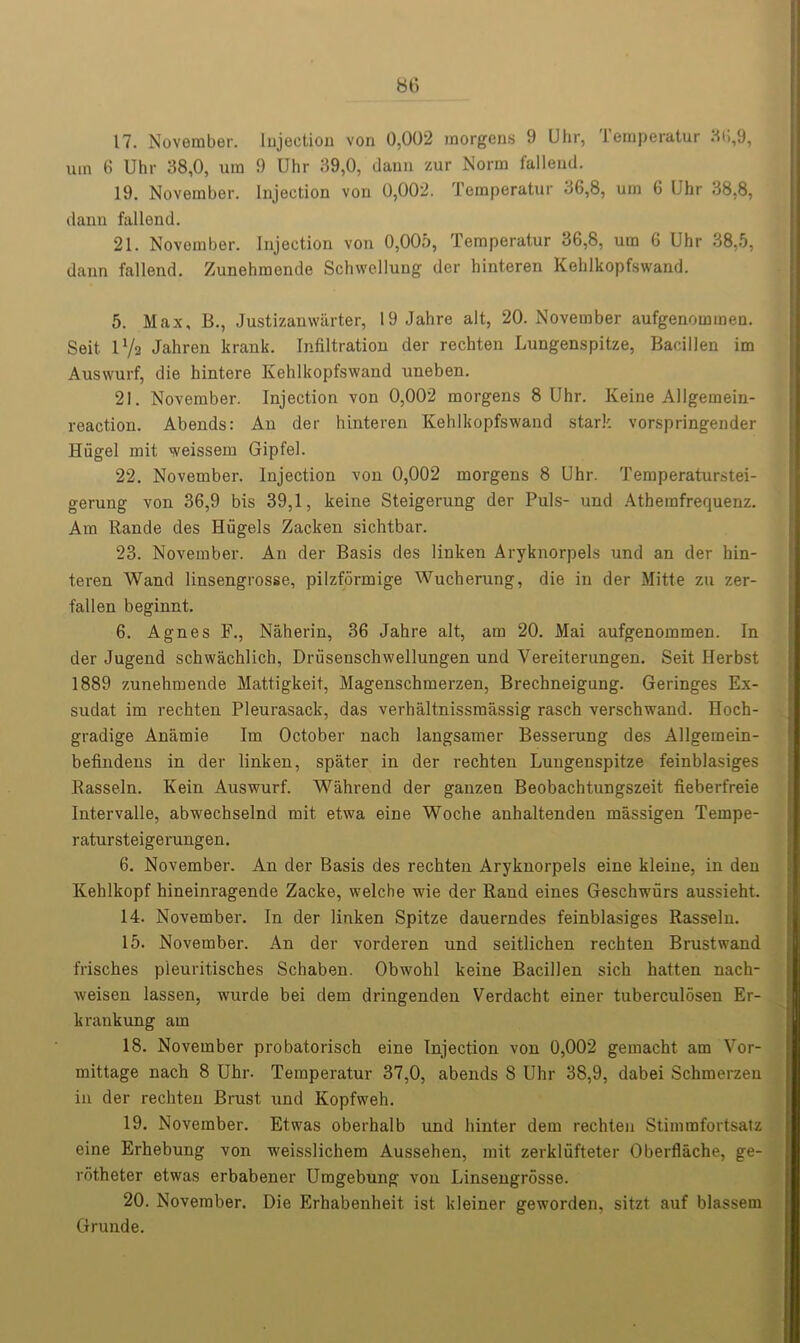 17. November. Injection von 0,002 morgens 9 Uhr, Temperatur HO,9, um 6 Uhr 38,0, urn 9 Uhr 39,0, dann zur Norm fallend. 19. November. Injection von 0,002. Temperatur 36,8, um 6 Uhr 38,8, dann fallend. 21. November. Injection von 0,005, Temperatur 36,8, um 6 Uhr 38,5, dann fallend. Zunehmende Schwellung der hinteren Kehlkopfswand. 5. Max, B., Justizanwarter, 19 Jahre alt, 20. November aufgenommen. Seit- lVa Jahren krank. Infiltration der rechten Lungenspitze, Bacillen im Auswurf, die hintere Kehlkopfswand uneben. 21. November. Injection von 0,002 morgens 8 Uhr. Keine Allgemein- reaction. Abends: An der hinteren Kehlkopfswand stark vorspringender Hiigel mit weissem Gipfel. 22. November. Injection von 0,002 morgens 8 Uhr. Temperaturstei- gerung von 36,9 bis 39,1, keine Steigerung der Puls- und Atherafrequenz. Am Rande des Hiigels Zacken sichtbar. 23. November. An der Basis des linken Aryknorpels und an der hin- teren Wand linsengrosse, pilzfdrmige Wucherung, die in der Mitte zti zer- fallen beginnt. 6. Agnes F., Naherin, 36 Jahre alt, am 20. Mai aufgenommen. In der Jugend schwachlich, Driisenschwellungen und Vereiterungen. Seit Ilerbst 1889 zunehmende Mattigkeit, Magenschmerzen, Brechneigung. Geringes Ex- sudat im rechten Pleurasack, das verhaltnissmassig rasch verschwand. Hoch- gradige Anamie Im October nach langsamer Besserung des Allgemein- befindens in der linken, spater in der rechten Lungenspitze feinblasiges Rasseln. Kein Auswurf. Wahrend der ganzen Beobachtungszeit fieberfreie Intervalle, abwechselnd mit etwa eine Woche anhaltenden massigen Tempe- ratursteigerungen. 6. November. An der Basis des rechten Aryknorpels eine kleine, in den Kehlkopf hineinragende Zacke, welche wie der Rand eines Geschwiirs aussieht. 14. November. In der linken Spitze dauerndes feinblasiges Rasseln. 15. November. An der vorderen und seitlichen rechten Brustwand frisches pleuritisches Schaben. Obwohl keine Bacillen sich hatten nach- weisen lassen, wurde bei dem dringenden Verdacht einer tuberculosen Er- krankung am 18. November probatorisch eine Injection von 0,002 gemacht am Vor- mittage nach 8 Uhr- Temperatur 37,0, abends 8 Uhr 38,9, dabei Schmerzen in der rechten Brust und Kopfweh. 19. November. Etwas oberhalb und hinter dem rechten Stimmfortsatz eine Erhebung von weisslichem Aussehen, mit zerkliifteter Oberflache, ge- rotheter etwas erbabener Umgebung von Linsengrosse. 20. November. Die Erhabenheit ist kleiner geworden, sitzt auf blassem Grunde.