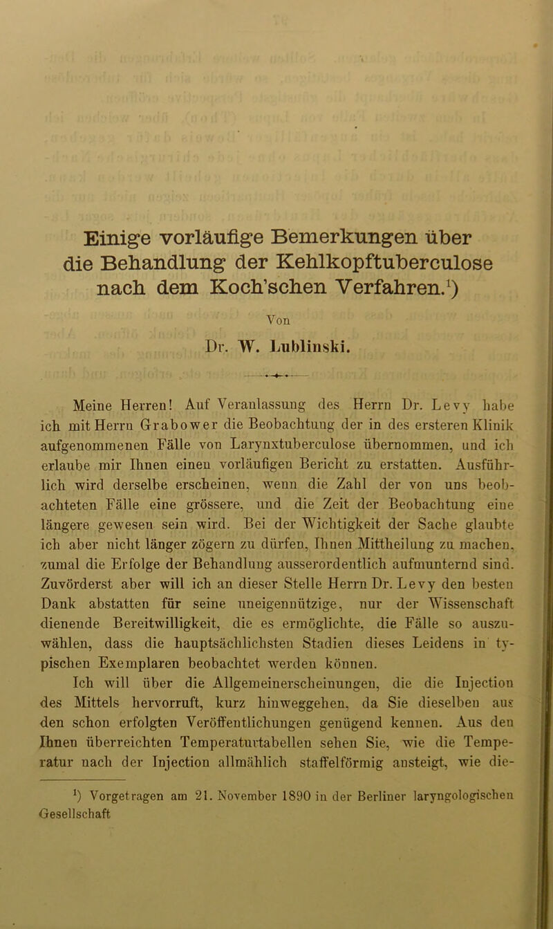 Einige vorlaufige Bemerkungen liber die Behandlung der Kehlkopftuberculose nach dem Koch’schen Verfahren.1) Yon Dr. W. Lublinski. Meine Herren! Auf Veranlassung ties Herrn Dr. Levy liabe ich mit Herrn Grabower die Beobachtuug der in des ersteren Klinik aufgenomraenen Falle von Larynxtuberculo.se iibernommen, und ich erlaube mir Ihnen einen vorlaufigen Bericbt zu erstatten. Ausfiihr- licb wird derselbe erscheinen, wenn die Zabl der von uns beob- achteten Falle eine grossere, und die Zeit der Beobachtuug eine langere gewesen sein wird. Bei der Wichtigkeit der Sache glaubte ich aber nicht langer zogern zu diirfen, Ihnen Mittheilung zn machen, zumal die Erfolge der Behandlung ausserordentlich aufmunternd sind. Zuvorderst aber will ich an dieser Stelle Herrn Dr. Levy den besten Dank abstatten fiir seine nneigennutzige, nur der Wissenschaft dienende Bereitwilligkeit, die es ermoglichte, die Falle so auszu- wahlen, dass die hauptsachlichsten Stadien dieses Leidens in ty- pischen Exemplaren beobachtet werden konnen. Ich will iiber die Allgemeinerscheinungen, die die Injection des Mittels hervorruft, kurz hinweggehen, da Sie dieselben aus den schon erfolgten Veroffentlichungen geniigend kennen. Aus den Ihnen iiberreichten Temperaturtabellen sehen Sie, wie die Tempe- ratur nacli der Injection allmahlich staffelforraig austeigt, wie die- x) Vorgetragen am 21. November 1890 in der Berliner laryngologischen Gesellschaft