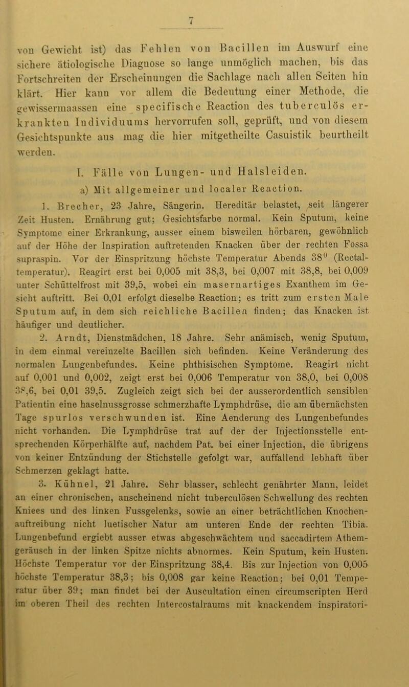 vou Gewicht ist) das Fehlen von Bacillen im Auswurf eine sichere fitiologische Diagnose so lange unmoglich machen, bis das Fortschreiten der Erscheinungen die Saclilage nacli alien Seiten bin klart. Hier kauu vor allera die Bedentnng einer Methode, die gewissermaassen eine specifische Reaction des tub.erculOs er- krankteu Individuums hervorrufen soil, gepriift, nnd von diesem Gesichtspunkte ans mag die hier mitgetheilte Casuistik beurtheilt werden. 1. Falle von Lungen- uud Halsleiden. a) Mit all gemeiner und localer Reaction. 1. Brecher, 23 Jahre, Sangerin. Hereditar belastet, ,seit langerer Zeit Husten. Ernahrung gut; Gesichtsfarbe normal. Kein Sputum, keine Symptorae einer Erkrankung, ausser einem bisweilen horbaren, gewdbnlich auf der Hohe der Inspiration auftretenden Knacken liber der rechten Fossa supraspin. Vor der Einspritzung hdchste Temperatur Abends 38° (Rectal- temperatur). Reagirt erst bei 0,005 mit 38,3, bei 0,007 mit 38,8, bei 0,009 unter Schiittelfrost mit 39,5, wobei ein masernartiges Exanthem im Ge- sicht auftritt. Bei 0,01 erfolgt dieselbe Reaction; es tritt zum erstenMale Sputum auf, in dem sich reichliche Bacillen findeu; das Knacken ist haufiger und deutlicher. 2. Arndt, Dienstmadchen, 18 Jahre. Sehr anamisch, wenig Sputum, in dem einmal vereinzelte Bacillen sich befinden. Keine Veranderung des normalen Luugenbefundes. Keine phthisischen Symptome. Reagirt nicht auf 0,001 und 0,002, zeigt erst bei 0,006 Temperatur von 38,0, bei 0,008 38,6, bei 0,01 39,5. Zugleich zeigt sich bei der ausserordentlich sensiblen Patientin eine haselnussgrosse schmerzhafte Lymphdruse, die am ubernachsten Tage spurlos verschwunden ist. Eine Aenderung des Lungenbefundes nicht vorhanden. Die Lymphdriise trat auf der der Injectionsstelle ent- sprechenden Korperhalfte auf, nachdem Pat. bei einer Injection, die ubrigens von keiner Entzundung der Stichstelle gefolgt war, auffallend lebhaft fiber Schmerzen geklagt hatte. 3. Kiihnel, 21 Jahre. Sehr blasser, schlecht genahrter Mann, Ieidet an einer chronischen, anscheinend nicht tuberculosen Schwellung des rechten Kniees und des linken Fussgelenks, sowie an einer betriichtlichen Knochen- auftreibung nicht luetischer Natur am unteren Ende der rechten Tibia. Lungenbefund ergiebt ausser etwas abgeschwachtem und saccadirtera Athem- gerausch in der linken Spitze nichts abnormes. Kein Sputum, kein Husten. Hochste Temperatur vor der Einspritzung 38,4. Bis zur Injection von 0,005 hdchste Temperatur 38,3; bis 0,008 gar keine Reaction; bei 0,01 Tempe- ratur uber 39; man findet bei der Auscultation einen circumscripten Herd im oberen Theil des rechten Intercostalraums mit knackendem inspiratori-