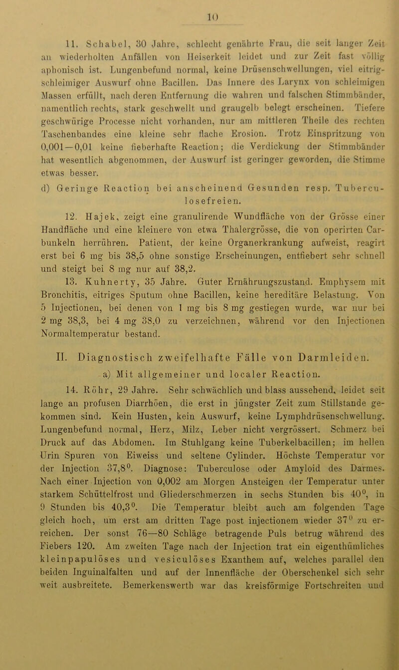 11. Schabel, 30 Jahre, sell 1 edit genabrte Frau, die seit langer Zeit an wiederholten Anfallen von Heiserkeit leidet und zur Zeit fast vijllig aphonisch ist. Lungenbefund normal, keine Drusenschwellungen, viel eitrig- schleimiger Auswurf ohne Bacillen. Das Innere des Larynx von scbleimigen Classen erfullt, nach deren Entfernung die wahren und falscben Stiminbiinder, namentlich redds, stark geschwellt und graugelb belegt erscheinen. Tiefere geschwiirige Processe nicht, vorhanden, nur am mittleren Thcile des rechten Taschenbandes eiue kleine sehr flache Erosion. Trotz Einspritzuug von 0,001 — 0,01 keine lieberhafte Reaction; die Verdickung der Stimmbander hat wesentlich abgenommen, der Auswurf ist geringer geworden, die Stimme etwas besser. d) Geringe Reaction bei anscheinencl Gesunden resp. Tubercu- 1 osefr eien. 12. Hajek, zeigt eine granulirende Wundflache von der Grosse einer Handflache und eine kleinere von etwa Thalergrosse, die von operirten Car- bunkeln herruhren. Patient, der keine Organerkrankung aufweist, reagirt erst bei 6 mg bis 38,5 ohne sonstige Erscheinungen, entfiebert sehr sehnell und steigt bei 8 mg nur aut' 38,2. 13. Kuhnerty, 35 Jahre. Guter Ernahrungszustand. Emphysera mit Bronchitis, eitriges Sputum ohne Bacillen, keine hereditare Belastung. Von 5 Injectionen, bei denen von 1 mg bis 8 mg gestiegen wurde, war nur bei 2 mg 38,3, bei 4 mg 38,0 zu verzeichnen, wahrend vor den Injectionen Normaltemperatur bestand. II. Diagnostiscli zweifelliafte Falle von Darmleiden. a) Mit allgemeiner und localer Reaction. 14. Rohr, 29 Jahre. Sehr schwachlich und blass aussehend, leidet seit lange an profusen Diarrhoea, die erst in jungster Zeit zum Stillstande ge- kommen sind. Kein Husten, kein Auswurf, keine Lymphdriisenschwelluug. Lungenbefund normal, Herz, Milz, Leber nicht vergrdssert. Schmerz bei Druck auf das Abdomen. Im Stuhlgang keine Tuberkelbacillen; im hellen Urin Spuren von Eiweiss und seltene Cylinder. Hochste Temperatur voi- der Injection 37,8°. Diagnose: Tuberculose oder Amyloid des Darrnes. Nach einer Injection von 0,002 am Morgen Ansteigen der Temperatur unter starkem Schuttelfrost und Gliederschmerzen in sechs Stunden bis 40°, in 9 Stunden bis 40,3°. Die Temperatur bleibt auch am folgenden Tage gleich hoch, um erst am dritten Tage post injectionem wieder 37° zu er- reichen. Der sonst. 76—80 Schlage betragende Puls betrug wahrend des Fiebers 120. Am zweiten Tage nach der Injection trat ein eigenthumliches kleinpapuloses und vesiculoses Exanthem auf, welches parallel den beiden Inguinalfalten und auf der Innenflache der Oberschenkel sich sehr weit ausbreitete. Bemerkenswertb war das kreisformige Fortschreiten und