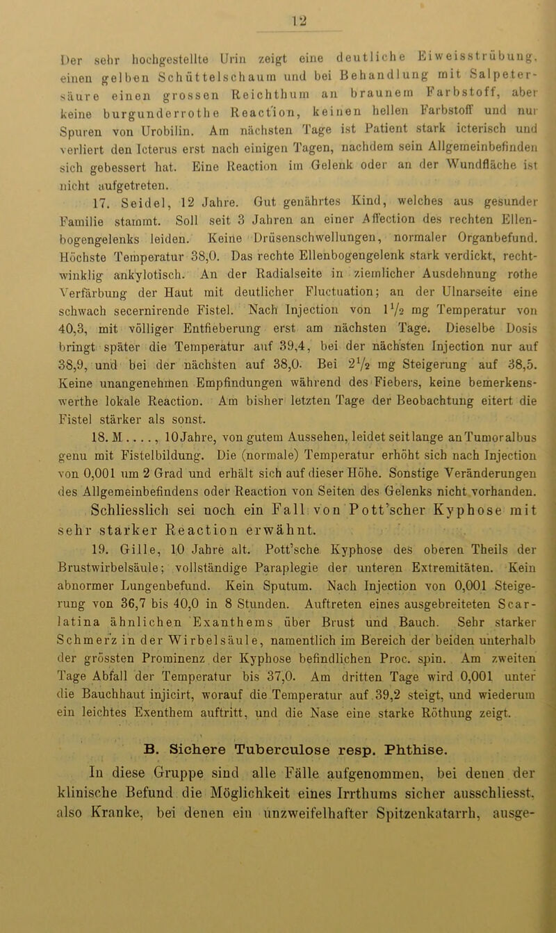 Der sehr hochgestellte Urin zeigt eine deutliche Eiweisstrubung, einen gel ben Schuttelschaum und bei Behandlung mit Sal peter- saure einen grossen Reichthum an braunein Farbstoff, aber keine burgunderrotlie Reaction, keinen hellen barbstoff und nur Spuren von Urobilin. Ain niichsten Tage ist Patient stark icterisch und verliert den Icterus erst nach oinigen Tagen, nachdera sein Allgemeinbefinden sich gebessert hat. Eine Reaction iin Gelenk oder an der Wundflache ist nicht aufgetreten. 17. Seidel, 12 Jahre. Gut genahrtes Kind, welches aus gesunder Fauiilie starmnt. Soli seit, 3 Jahren an einer Affection des rechten Ellen- bogengelenks leiden. Keine Driisenschwellungen, normaler Organbefund. Hochste Temperatur 38,0. Das rechte Ellenbogengelenk stark verdickt, recht- winklig ankylotisch. An der Radialseite in ziemlicher Ausdehnung rothe Verfarbung der Haut rait deutlicher Fluctuation; an der Ulnarseite eine schwach secernirende Fistel. Nach Injection von IV2 mg Temperatur von 40,3, mit volliger Entfieberung erst am nachsten Tage. Dieselbe Dosis bringt spater die Temperatur auf 39,4, bei der nachsten Injection nur auf 38,9, und bei der nachsten auf 38,0- Bei 2 72 mg Steigerung auf 38,5. Keine unangenehmen Empfindungen wahrend des Fiebers, keine bemerkens- werthe lokale Reaction. Am bisher letzten Tage der Beobachtung eitert die Fistel starker als sonst. 18. M ...., 10 Jahre, von gutem Aussehen, leidet seitlange anTumoralbus genu mit Fistelbildung. Die (normale) Temperatur erhoht sich nach Injection von 0,001 um 2 Grad und erhalt sich auf dieser Hohe. Sonstige Yeranderungen des Allgemeinbefindens oder Reaction von Seiten des Gelenks nicht vorhanden. Schliesslich sei noch ein Fall von Pott’scher Kyphose mit sehr starker Reaction erwahnt. 19. Gille, 10 Jahre alt. Pott’sche Kyphose des oberen Theils der Brustwirbelsaule; vollstandige Paraplegie der unteren Extremitaten. Kein abnormer Lungenbefund. Kein Sputum. Nach Injection von 0,001 Steige- rung von 36,7 bis 40,0 in 8 Stunden. Auftreten eines ausgebreiteten Scar- latina ahnlichen Exanthems fiber Brust und Bauch. Sehr starker Schmerz in der Wirbelsaule, namentlich im Bereich der beiden unterhalb der grossten Prorainenz der Kyphose befindlichen Proc. spin. Am zweiten Tage Abfall der Temperatur bis 37,0. Am dritten Tage wird 0,001 unter die Bauchhaut injicirt, worauf die Temperatur auf .39,2 steigt, und wiederum ein leichtes Exenthem auftritt, und die Nase eine starke Rothung zeigt. B. Sichere Tuberculose resp. Phthise. In diese Gruppe sind alle Falle aufgenommen, bei deuen der klinisclie Befund die Moglichkeit eines Irrthums sicker ausschliesst. also Kranlce, bei denen ein nnzweifelhafter Spitzenkatarrh, ausge-