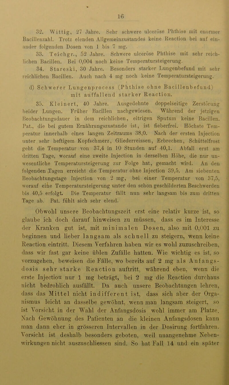 32. Wittig, 27 Jahre. Sehr schwere ulcerose Phthise mit enormer Bacillenzahl. Trotz elenden Allgenieinzustandes keine Reaction bei auf ein- ander folgenden Dosen von 1 bis 7 ing. 33. Teichgr., 52 Jahre. Schwere ulcerose Phthise mit sehr reich- lichen Bacillen. Bei 0,004 noch keine Temperatursteigerung. 34. Stareski, 30 Jahre. Besonders starker Lungenbefund mit sehr reichlichen Bacillen. Auch nacli 4 mg noch keine Temperatursteigerung. d) Schwerer Lungenprocess (Phthise ohne Baci 1 lenbefund) mit auffallend starker Reaction. 35. Kleinert, 40 Jahre. Ausgedehnte doppelseitige Zerstorung beider Lungen. Fruher Bacillen nachgewiesen. Wahrend der jetzigen Heobachtungsdauer in dem reichlichen, eitrigen Sputum keine Bacillen. Pat., die bei gutem Ernahrungszustande ist, ist fieberfrei. Hochste Tem- peratur innerhalb eines langen Zeitraums 38,0. Nach der ersten Injection unter sehr heftigem Kopfschmerz, Gliederreissen, Erbrechen, Schiittelfrost geht, die Temperatur von 37,4 in 10 Stunden auf 40,1. Abfall erst am dritten Tage, worauf eine zweite Injection in derselben Hohe, die nur un- wesentliche Temperatursteigerung zur Folge hat, gemacht wird. An den folgenden Tagen erreicht die Temperatur ohne Injection 39,5. Am siebenten Beobachtungstage Injection von 2 mg, bei einer Temperatur von 37,5, worauf eihe Temperatursteigerung unter den schon geschilderten Beschwerden bis 40,5 erfolgt. Die Temperatur fallt nun sehr langsam bis zum dritten Tage ab. Pat. fiihlt sich sehr elend. Obwolil unsere Beobachtungszeit erst eine relativ kurze ist, so glaube ich doch darauf hinweisen zu miissen, dass es im Interesse der Kranken gut ist, mit minimalen Dosen, also mit 0,001 zu beginuen und lieber langsam als sclinell zu steigern, wenn keine Reaction eintritt. Diesem Verfabren baben wir es wolil zuzuscbreiben, dass wir fast gar keine iiblen Zufalle hatten. Wie wicbtig es ist, so vorzugehen, beweisen die Falle, wo bereits auf 2 mg als Aufangs- dosis sebr starke Reaction auftritt, wabrend ebeu. wenn die erste Injection nur 1 mg betragt, bei 2 mg die Reaction durchaus nicbt bedroblicb ausfallt. Da auch unsere Beobachtungen lebren, dass das Mitt el nicbt indifferent ist, dass sich aber der Orga- nismus leicbt an dasselbe gewobnt, wenn man langsam steigert, so ist Vorsicht in der Wahl der Anfangsdosis wohl immer am Platze. Nach Gewohuung des Patienten an die kleinen Anfangsdosen kann man dann eber in grosseren Intervallen in der Dosirung fortfahren. Vorsicht ist desbalb besonders geboten, weil uuangenebme Neben- wirkungen nicbt auszuscbliessen sind. So bat Fall 14 und ein spater