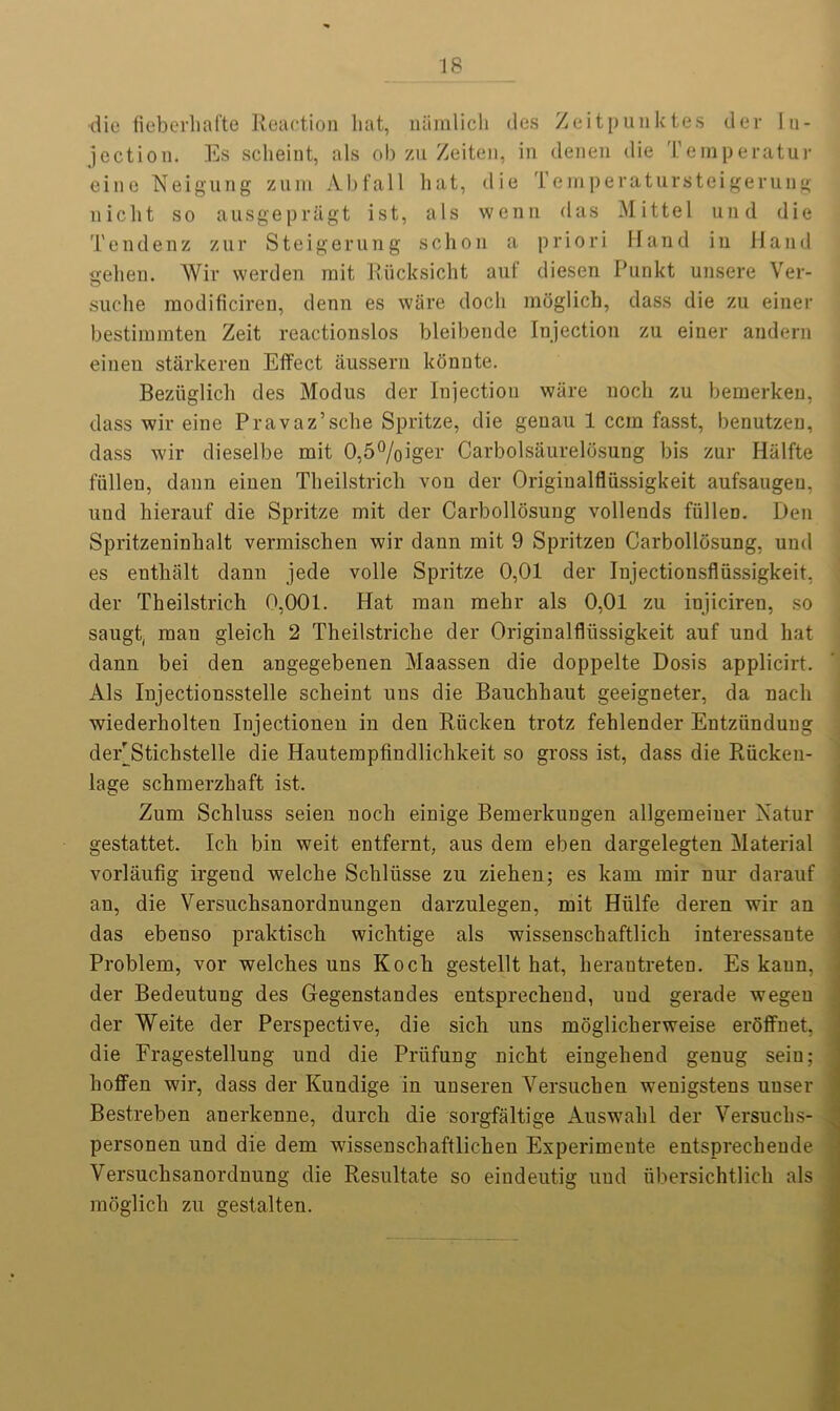 die fieberliafte Reaction hat, niimlich des Zeitpunktes der In- jection. Es sclieint, als ob zu Zeiten, in denen die Temperatur eine Neigung zum Abfall hat, die Temperatursteigerung nicht so ausgepr&gt ist, als wenn das Mittel und die Tendenz zur Steigerung sehon a priori Hand in Hand gehen. Wir werden mit Rucksicht auf diesen Punkt unsere Ver- suche raodificiren, denn es ware docli raoglich, dass die zu einer bestiramten Zeit reactionslos bleibende Injection zu einer andern eineu starkeren Effect aussern konnte. Bezuglich des Modus der Injection ware noch zu bemerken, dass wir eine Pravaz’sche Spritze, die genau 1 ccm fasst, benutzen, dass wir dieselbe mit 0,5%iger Carbolsaurelosung bis zur Halfte fiillen, dann einen Tbeilstricli von der Origiualfliissigkeit aufsaugeu, und hierauf die Spritze mit der Carbollosung vollends fiillen. Den Spritzeninhalt vermischen wir dann mit 9 Spritzen Carbollosung, und es enthiilt dann jede voile Spritze 0,01 der Injectionsfliissigkeit, der Theilstrich 0,001. Hat man mehr als 0,01 zu injiciren, so saugt, man gleich 2 Theilstriche der Originalfliissigkeit auf und hat dann bei den angegebenen Maassen die doppelte Dosis applicirt. Als Injectionsstelle scheint uus die Bauchhaut geeigneter, da nacli wiederholten Injectionen in den Riicken trotz fehlender Entztinduug deEStichstelle die Hautempfindlichkeit so gross ist, dass die Riicken- lage schmerzhaft ist. Zum Schluss seien noch einige Bemerkungen allgemeiner Xatur gestattet. Ich bin weit entfernt, aus dem eben dargelegten Material vorlaufig irgend welche Schliisse zu ziehen; es kam mir nur darauf an, die Versuchsanordnungen darzulegen, mit Hiilfe deren wir an das ebenso praktiscb wichtige als wissenschaftlich interessante Problem, vor welches uns Koch gestellt hat, herantreten. Es kaun, der Bedeutung des Gegenstandes entsprechend, und gerade wegeu der Weite der Perspective, die sich uns moglicherweise eroffnet, die Fragestellung und die Priifung nicht eingehend genug seiu; hoflfen wir, dass der Kundige in unseren Yersuchen wenigstens uuser Bestreben anerkenne, durch die sorgfaltige Auswahl der Versuchs- personen und die dem wissenschaftlichen Experimeute entsprechende Yersuchsanordnung die Resultate so eindeutig und ubersichtlich als moglich zu gestalten.