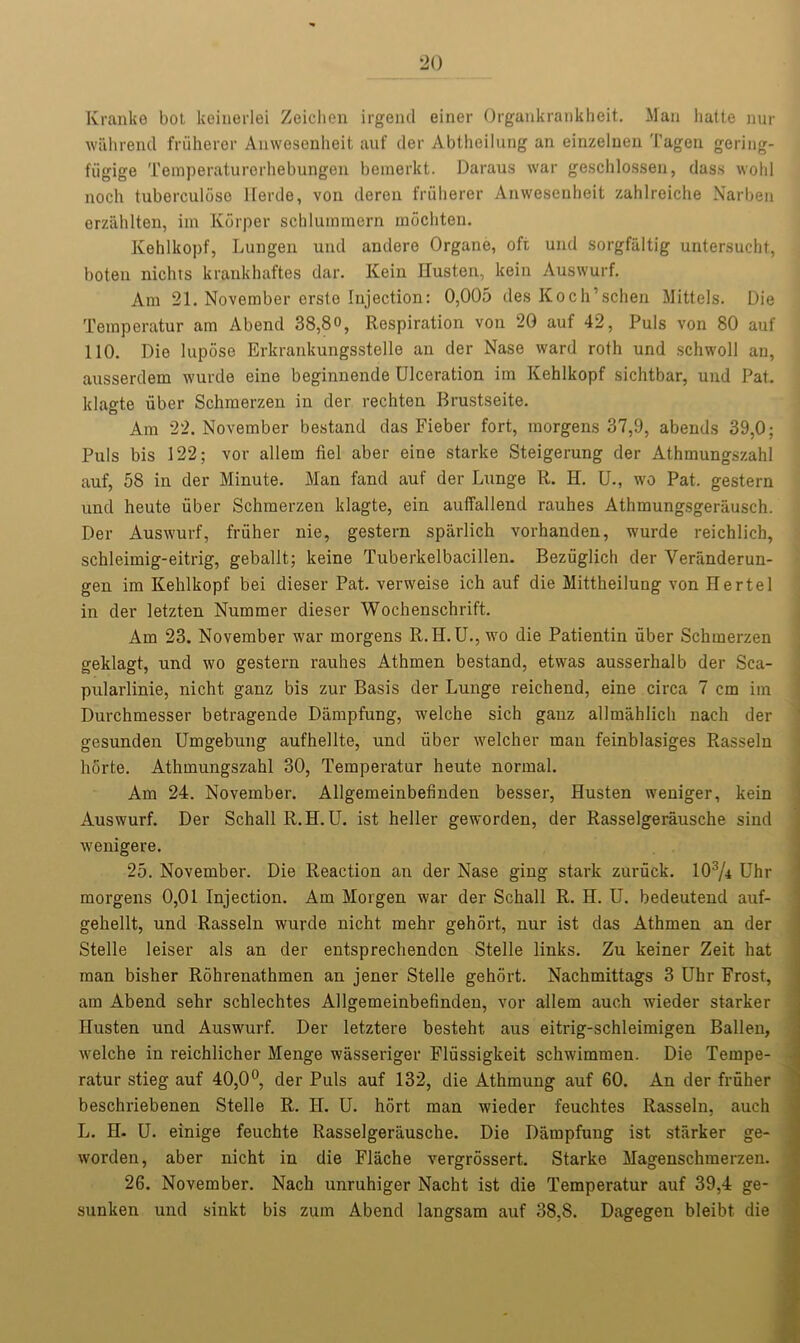 Kranfee bot keinerlei Zeichen irgend einer Organkrankheit. Man hatte nur wiihrend fruherer Anwesenheit auf der Abtheilung an einzelnen Tagen gering- fiigige Temperaturerhebungen beraerkt. Daraus war geschlossen, dass wold noch tuberculdso llerde, von deren fruherer Anwesenheit zahlreiche Narben erzahlten, im Korper schlummern mochten. Kehlkopf, Lungen und andere Organe, oft und sorgfiiltig untersucht, boten nichts krankhaftes dar. Kein Husten, kein Auswurf. Am 21. November crsto Injection: 0,005 des Koch’schen Mittels. Die Teraperatur am Abend 38,8°, Respiration von 20 auf 42, Puls von 80 auf 110. Die lupose Erkrankungsstelle an der Nase ward roth und schwoll an, ausserdem wurde eine beginnende Ulceration im Kehlkopf sichtbar, und Pat. klagte viber Schmerzen in der rechten Brustseite. Am 22. November bestand das Fieber fort, morgens 37,9, abends 39,0; Puls bis 122; vor allem del aber eine starke Steigerung der Athmungszahl auf, 58 in der Minute. Man fand auf der Lunge R. H. U., wo Pat, gestern und heute fiber Schmerzen klagte, ein auffallend rauhes Athmungsgerausch. Der Auswurf, fruher nie, gestern sparlich vorhanden, wurde reichlich, schleimig-eitrig, geballt; keine Tuberkelbacillen. Beziiglich der Yeranderun- gen im Kehlkopf bei dieser Pat. verweise ich auf die Mittheilung von Bertel in der letzten Nummer dieser Wochenschrift. Am 23. November war morgens R. II. U., wo die Patientin fiber Schmerzen geklagt, und wo gestern rauhes Athmen bestand, etwas ausserhalb der Sca- pularlinie, nicht ganz bis zur Basis der Lunge reichend, eine circa 7 cm im Durchmesser betragende Diimpfung, welche sich ganz allmahlich nach der gesunden Umgebung aufhellte, und fiber welcher man feinblasiges Rasseln horte. Athmungszahl 30, Temperatur heute normal. Am 24. November. Allgemeinbefinden besser, Husten weniger, kein Auswurf. Der Schall R.H. U. ist heller geworden, der Rasselgerausche sind wenigere. 25. November. Die Reaction an der Nase ging stark zuruck. 103/i Uhr morgens 0,01 Injection. Am Morgen war der Schall R. H. U. bedeutend auf- gehellt, und Rasseln wurde nicht mehr gehort, nur ist das Athmen an der Stelle leiser als an der entsprechendcn Stelle links. Zu keiner Zeit hat man bisher Rohrenathmen an jener Stelle gehort. Nachmittags 3 Uhr Frost, am Abend sehr schlechtes Allgemeinbefinden, vor allem auch wieder starker Husten und Auswurf. Der letztere besteht aus eitrig-schleimigen Ballen, welche in reichlicher Menge wasseriger Flfissigkeit schwimmen. Die Tempe- ratur stieg auf 40,0°, der Puls auf 132, die Athmung auf 60. An der fruher beschriebenen Stelle R. H. U. hort man wieder feuchtes Rasseln, auch L. H- U. einige feuchte Rasselgerausche. Die Diimpfung ist starker ge- worden, aber nicht in die Flache vergrossert. Starke Magenschmerzen. 26. November. Nach unruhiger Nacht ist die Temperatur auf 39,4 ge- sunken und sinkt bis zum Abend langsam auf 38,8. Dagegen bleibt die