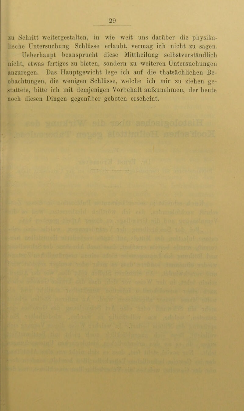 zu Scliritt weitergestalten, in wie weit uns dariiber die physika- lische Untersuchung Sellliisse erlaubt, vermag ich niclit zu sagen. Ueberhaupt beansprucht diese Mittbeilung selbstverstandlicli nicht, etwas fertiges zu bieten, soudern zu weitereu Untersuch ungen anzuregen. Das Hauptgewicht lege ich auf die thatsachlichen Be- obachtungen, die wenigen Schliisse, welche ich rair zu ziehen ge- stattete, bitte ich mit demjenigen Vorbehalt aufzunehmen, dev heute noch diesen Dingeu gegeniiber geboten erscheint.